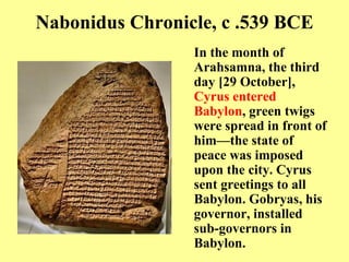 Nabonidus Chronicle, c .  539 BCE In the month of Arahsamna, the third day  [ 29 October ] ,  Cyrus entered Babylon , green twigs were spread in front of him—the state of peace was imposed upon the city .  Cyrus sent greetings to all Babylon .  Gobryas, his governor, installed sub - governors in Babylon .  