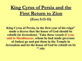 King Cyrus of Persia and the First Return to Zion “ King Cyrus of Persia, in the first year of his reign made a decree that the house of God should be rebuilt (in Jerusalem). ‘Take these vessels ( Cyrus said to Sheshbazzar , whom he had made governor of Judea) go and put them in the Temple in Jerusalem and let the house of God be rebuilt on its site.’” (Ezra 5:13-15) 