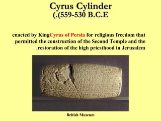 Cyrus Cylinder (559-530 B.C.E.) This Cylinder outlines the imperial policy of tolerance, enacted by King  Cyrus of Persia  for religious freedom that permitted the construction of the Second Temple and the restoration of the high priesthood in Jerusalem. British Museum 