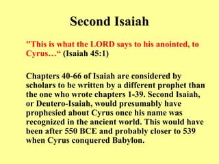 Second Isaiah "This is what the LORD says to his anointed, to Cyrus…“   (Isaiah 45:1) Chapters 40-66 of Isaiah are considered by scholars to be written by a different prophet than the one who wrote chapters 1-39 .  Second Isaiah, or Deutero - Isaiah, would presumably have prophesied about Cyrus once his name was recognized in the ancient world .  This would have been after 550 BCE and probably closer to 539 when Cyrus conquered Babylon .  