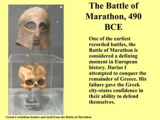 The Battle of Marathon, 490 BCE One of the earliest recorded battles, the Battle of Marathon is considered a defining moment in European history. Darius I attempted to conquer the remainder of Greece. His failure gave the Greek city-states confidence in their ability to defend themselves. Greek Corinthian helmet and skull from the Battle of Marathon 