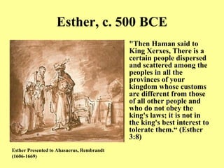 Esther, c. 500 BCE "Then Haman said to King Xerxes, There is a certain people dispersed and scattered among the peoples in all the provinces of your kingdom whose customs are different from those of all other people and who do not obey the king's laws; it is not in the king's best interest to tolerate them.“ (Esther 3:8) Esther Presented to Ahasuerus, Rembrandt  ( 1606-1669) 