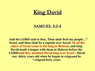 King David “… And the LORD said to thee, Thou shalt feed my people Israel, and thou shalt be a captain over Israel.  ﻿﻿  So all the elders of Israel came to the king to Hebron ; and king David made a league with them in Hebron before the LORD:  and they anointed David king over Israel .  ﻿  David  was  thirty years old when he began to reign,  and  he reigned forty years.” SAMUEL 5:2-4 