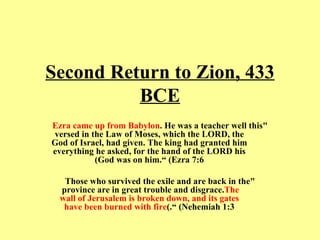 Second Return to Zion, 433 BCE "this  Ezra came up from Babylon . He was a teacher well versed in the Law of Moses, which the LORD, the God of Israel, had given. The king had granted him everything he asked, for the hand of the LORD his God was on him.“ (Ezra 7:6) "Those who survived the exile and are back in the province are in great trouble and disgrace.  The wall of Jerusalem is broken down, and its gates have been burned with fire .“ (Nehemiah 1:3) 