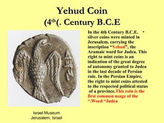 Yehud Coin (4 th  Century B.C.E.) In the 4th Century B.C.E. silver coins were minted in Jerusalem, carrying the inscription “ Yehud ”, the Aramaic word for Judea. This right to mint coins is an indication of the great degree of autonomy granted to Judea in the last decade of Persian rule. In the Persian Empire, the right to mint coins attested to the respected political status of a province.  This coin is the first common usage of the Word “Judea.” Israel Museum Jerusalem, Israel 