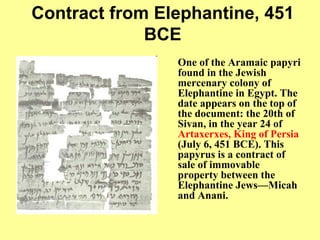 Contract from Elephantine, 451 BCE One of the Aramaic papyri found in the Jewish mercenary colony of Elephantine in Egypt .  The date appears on the top of the document :  the 20th of Sivan, in the year 24 of  Artaxerxes, King of Persia   ( July 6, 451 BCE ).  This papyrus is a contract of sale of immovable property between the Elephantine Jews—Micah and Anani.   