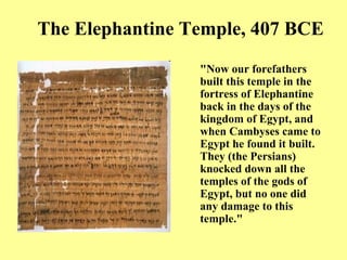 The Elephantine Temple, 407 BCE "Now our forefathers built this temple in the fortress of Elephantine back in the days of the kingdom of Egypt, and when Cambyses came to Egypt he found it built. They (the Persians) knocked down all the temples of the gods of Egypt, but no one did any damage to this temple." 