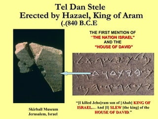 Tel Dan Stele  Erected by Hazael, King of Aram  (840 B.C.E.) Skirball Museum Jerusalem, Israel  THE FIRST MENTION OF   “ THE NATION ISRAEL”   AND THE   “ HOUSE OF DAVID” “ [I killed Jeho]ram son of [Ahab]   KING OF ISRAEL …   And [I]  SLEW  [the king] of the   HOUSE OF DAVID . ” 