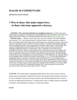 ISAIAH 10 COMMENTARY
EDITED BY GLENN PEASE
1 Woe to those who make unjust laws,
to those who issue oppressive decrees,
1.BARNES, “Wo unto them that decree unrighteous decrees - To those who frame
statutes that are oppressive and iniquitous. The prophet here refers, doubtless, to the rulers and
judges of the land of Judea. A similar description he had before given; Isa_1:10, Isa_1:23, ...
And that write ... - Hebrew, ‘And to the writers who write violence.’ The word translated
“grievousness,” ‫עמל‬ ‛amal, denotes properly “wearisome labor, trouble, oppression, injustice.”
Here, it evidently refers to the judges who declared oppressive and unjust sentences, and caused
them to be recorded. It does not refer to the mere scribes, or recorders of the judicial opinions,
but to the judges themselves, who pronounced the sentence, and caused it to be recorded. The
manner of making Eastern decrees differs from ours: they are first written, and then the
magistrate authenticates them, or annuls them. This, I remember, is the Arab manner,
according to D’Arvieux. When an Arab wanted a favor of the emir, the way was to apply to the
secretary, who drew up a decree according to the request of the party; if the emir granted the
favor, he printed his seal upon it; if not, he returned it torn to the petitioner. Sir John Chardin
confirms this account, and applies it, with great propriety, to the illustration of a passage which I
never thought of when I read over D’Arvieux. After citing Isa_10:1, ‘Wo unto them that decree
unrighteous decrees, and to the writers that write grievousness,’ for so our translators have
rendered the latter part of the verse in the margin, much more agreeably than in the body of the
version, Sir John goes on, ‘The manner of making the royal acts and ordinances hath a relation
to this; they are always drawn up according to the request; the first minister, or he whose office
it is, writes on the side of it, “according to the king’s will,” and from thence it is sent to the
secretary of state, who draws up the order in form.’ - Harmer.
2. PULPIT, “The prophecy begun in Isa_9:8 terminates with this stanza, which contains a warning
against injustice and oppression, addressed to Israel and Judah equally, and accompanied by the threat
of a "day of desolation," when those who have refused to make God their Refuge will have no resource,
but to go into captivity with the "prisoners," or to perish with the "slain." A foreign conquest, accompanied
by slaughter, and the deportation of captives, is not obscurely intimated.
Isa_10:1
 