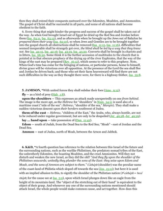 then they shall extend their conquests eastward over the Edomites, Moabites, and Ammonites.
The gospel of Christ shall be successful in all parts, and some of all nations shall become
obedient to the faith.
6. Every thing that might hinder the progress and success of the gospel shall be taken out of
the way. As when God brought Israel out of Egypt he dried up the Red Sea and Jordan before
them (Isa_63:11, Isa_63:12), and as afterwards when he brought up the Jews out of Babylon he
prepared them their way (Isa_62:10), so when Jews and Gentiles are to be brought together
into the gospel church all obstructions shall be removed (Isa_11:15, Isa_11:16), difficulties that
seemed insuperable shall be strangely got over, the blind shall be led by a way that they knew
not. See Isa_42:15, Isa_42:16; Isa_43:19, Isa_43:20. Converts shall be brought in chariots and
in litters, Isa_66:20. Some think it is the further accession of multitudes to the church that is
pointed at in that obscure prophecy of the drying up of the river Euphrates, that the way of the
kings of the east may be prepared (Rev_16:12), which seems to refer to this prophecy. Note,
When God's time has come for the bringing of nations, or particular persons, home to himself,
divine grace will be victorious over all opposition. At the presence of the Lord the sea shall flee
and Jordan be driven back; and those who set their faces heavenward will find there are not
such difficulties in the way as they thought there were, for there is a highway thither, Isa_35:8.
5. JAMISON, “With united forces they shall subdue their foes (Amo_9:12).
fly — as a bird of prey (Hab_1:8).
upon the shoulders — This expresses an attack made unexpectedly on one from behind.
The image is the more apt, as the Hebrew for “shoulders” in Num_34:11 is used also of a
maritime coast (“side of the sea”: Hebrew, “shoulder of the sea,” Margin). They shall make a
sudden victorious descent upon their borders southwest of Judea.
them of the east — Hebrew, “children of the East,” the Arabs, who, always hostile, are not
to be reduced under regular government, but are only to be despoiled (Jer_49:28, Jer_49:29).
lay ... hand upon — take possession of (Dan_11:42).
Edom — south of Judah, from the Dead Sea to the Red Sea; “Moab” - east of Jordan and the
Dead Sea.
Ammon — east of Judea, north of Moab, between the Arnon and Jabbok.
6. K&D, “A fourth question has reference to the relation between this Israel of the future and
the surrounding nations, such as the warlike Philistines, the predatory nomad tribes of the East,
the unbrotherly Edomites, the boasting Moabites, and the cruel Ammonites. Will they not
disturb and weaken the new Israel, as they did the old? “And they fly upon the shoulder of the
Philistines seawards; unitedly they plunder the sons of the East: they seize upon Edom and
Moab, and the sons of Ammon are subject to them.” Catheph (shoulder) was the peculiar name
of the coast-land of Philistia which sloped off towards the sea (Jos_15:11); but here it is used
with an implied allusion to this, to signify the shoulder of the Philistian nation (be
catheph = bece
theph; for the cause see at Isa_5:2), upon which Israel plunges down like an eagle from the
height of its mountain-land. The “object of the stretching out of their hand” is equivalent to the
object of their grasp. And whenever any one of the surrounding nations mentioned should
attack Israel, the whole people would make common cause, and act together. How does this
 