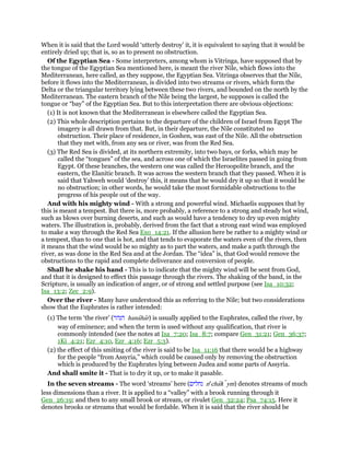 When it is said that the Lord would ‘utterly destroy’ it, it is equivalent to saying that it would be
entirely dried up; that is, so as to present no obstruction.
Of the Egyptian Sea - Some interpreters, among whom is Vitringa, have supposed that by
the tongue of the Egyptian Sea mentioned here, is meant the river Nile, which flows into the
Mediterranean, here called, as they suppose, the Egyptian Sea. Vitringa observes that the Nile,
before it flows into the Mediterranean, is divided into two streams or rivers, which form the
Delta or the triangular territory lying between these two rivers, and bounded on the north by the
Mediterranean. The eastern branch of the Nile being the largest, he supposes is called the
tongue or “bay” of the Egyptian Sea. But to this interpretation there are obvious objections:
(1) It is not known that the Mediterranean is elsewhere called the Egyptian Sea.
(2) This whole description pertains to the departure of the children of Israel from Egypt The
imagery is all drawn from that. But, in their departure, the Nile constituted no
obstruction. Their place of residence, in Goshen, was east of the Nile. All the obstruction
that they met with, from any sea or river, was from the Red Sea.
(3) The Red Sea is divided, at its northern extremity, into two bays, or forks, which may be
called the “tongues” of the sea, and across one of which the Israelites passed in going from
Egypt. Of these branches, the western one was called the Heroopolite branch, and the
eastern, the Elanitic branch. It was across the western branch that they passed. When it is
said that Yahweh would ‘destroy’ this, it means that he would dry it up so that it would be
no obstruction; in other words, he would take the most formidable obstructions to the
progress of his people out of the way.
And with his mighty wind - With a strong and powerful wind. Michaelis supposes that by
this is meant a tempest. But there is, more probably, a reference to a strong and steady hot wind,
such as blows over burning deserts, and such as would have a tendency to dry up even mighty
waters. The illustration is, probably, derived from the fact that a strong east wind was employed
to make a way through the Red Sea Exo_14:21. If the allusion here be rather to a mighty wind or
a tempest, than to one that is hot, and that tends to evaporate the waters even of the rivers, then
it means that the wind would be so mighty as to part the waters, and make a path through the
river, as was done in the Red Sea and at the Jordan. The “idea” is, that God would remove the
obstructions to the rapid and complete deliverance and conversion of people.
Shall he shake his hand - This is to indicate that the mighty wind will be sent from God,
and that it is designed to effect this passage through the rivers. The shaking of the band, in the
Scripture, is usually an indication of anger, or of strong and settled purpose (see Isa_10:32;
Isa_13:2; Zec_2:9).
Over the river - Many have understood this as referring to the Nile; but two considerations
show that the Euphrates is rather intended:
(1) The term ‘the river’ (‫הנהר‬ hanahar) is usually applied to the Euphrates, called the river, by
way of eminence; and when the term is used without any qualification, that river is
commonly intended (see the notes at Isa_7:20; Isa_8:7; compare Gen_31:21; Gen_36:37;
1Ki_4:21; Ezr_4:10, Ezr_4:16; Ezr_5:3).
(2) the effect of this smiting of the river is said to be Isa_11:16 that there would be a highway
for the people “from Assyria,” which could be caused only by removing the obstruction
which is produced by the Euphrates lying between Judea and some parts of Assyria.
And shall smite it - That is to dry it up, or to make it pasable.
In the seven streams - The word ‘streams’ here (‫נחלים‬ ne
chalı ym) denotes streams of much
less dimensions than a river. It is applied to a “valley” with a brook running through it
Gen_26:19; and then to any small brook or stream, or rivulet Gen_32:24; Psa_74:15. Here it
denotes brooks or streams that would be fordable. When it is said that the river should be
 