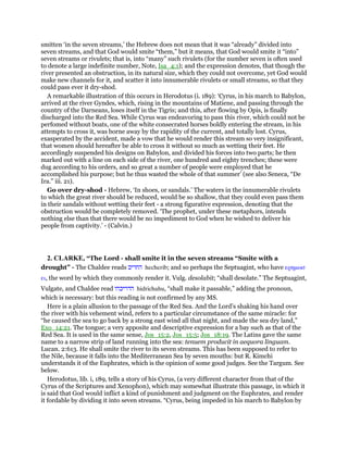 smitten ‘in the seven streams,’ the Hebrew does not mean that it was “already” divided into
seven streams, and that God would smite “them,” but it means, that God would smite it “into”
seven streams or rivulets; that is, into “many” such rivulets (for the number seven is often used
to denote a large indefinite number, Note, Isa_4:1); and the expression denotes, that though the
river presented an obstruction, in its natural size, which they could not overcome, yet God would
make new channels for it, and scatter it into innumerable rivulets or small streams, so that they
could pass ever it dry-shod.
A remarkable illustration of this occurs in Herodotus (i. 189): ‘Cyrus, in his march to Babylon,
arrived at the river Gyndes, which, rising in the mountains of Matiene, and passing through the
country of the Darneans, loses itself in the Tigris; and this, after flowing by Opis, is finally
discharged into the Red Sea. While Cyrus was endeavoring to pass this river, which could not be
perfomed without boats, one of the white consecrated horses boldly entering the stream, in his
attempts to cross it, was borne away by the rapidity of the current, and totally lost. Cyrus,
exasperated by the accident, made a vow that he would render this stream so very insignificant,
that women should hereafter be able to cross it without so much as wetting their feet. He
accordingly suspended his designs on Babylon, and divided his forces into two parts; he then
marked out with a line on each side of the river, one hundred and eighty trenches; these were
dug according to his orders, and so great a number of people were employed that he
accomplished his purpose; but he thus wasted the whole of that summer’ (see also Seneca, “De
Ira.” iii. 21).
Go over dry-shod - Hebrew, ‘In shoes, or sandals.’ The waters in the innumerable rivulets
to which the great river should be reduced, would be so shallow, that they could even pass them
in their sandals without wetting their feet - a strong figurative expression, denoting that the
obstruction would be completely removed. ‘The prophet, under these metaphors, intends
nothing else than that there would be no impediment to God when he wished to deliver his
people from captivity.’ - (Calvin.)
2. CLARKE, “The Lord - shall smite it in the seven streams “Smite with a
drought” - The Chaldee reads ‫החריב‬ hecherib; and so perhaps the Septuagint, who have ερηµωσ
ει, the word by which they commonly render it. Vulg. desolabit; “shall desolate.” The Septuagint,
Vulgate, and Chaldee read ‫הדריכהו‬ hidrichahu, “shall make it passable,” adding the pronoun,
which is necessary: but this reading is not confirmed by any MS.
Here is a plain allusion to the passage of the Red Sea. And the Lord’s shaking his hand over
the river with his vehement wind, refers to a particular circumstance of the same miracle: for
“he caused the sea to go back by a strong east wind all that night, and made the sea dry land,”
Exo_14:21. The tongue; a very apposite and descriptive expression for a bay such as that of the
Red Sea. It is used in the same sense, Jos_15:2, Jos_15:5; Jos_18:19. The Latins gave the same
name to a narrow strip of land running into the sea: tenuem producit in aequora linguam.
Lucan. 2:613. He shall smite the river to its seven streams. This has been supposed to refer to
the Nile, because it falls into the Mediterranean Sea by seven mouths: but R. Kimchi
understands it of the Euphrates, which is the opinion of some good judges. See the Targum. See
below.
Herodotus, lib. i, 189, tells a story of his Cyrus, (a very different character from that of the
Cyrus of the Scriptures and Xenophon), which may somewhat illustrate this passage, in which it
is said that God would inflict a kind of punishment and judgment on the Euphrates, and render
it fordable by dividing it into seven streams. “Cyrus, being impeded in his march to Babylon by
 