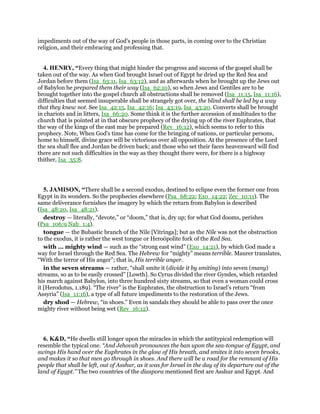 impediments out of the way of God's people in those parts, in coming over to the Christian
religion, and their embracing and professing that.
4. HENRY, “Every thing that might hinder the progress and success of the gospel shall be
taken out of the way. As when God brought Israel out of Egypt he dried up the Red Sea and
Jordan before them (Isa_63:11, Isa_63:12), and as afterwards when he brought up the Jews out
of Babylon he prepared them their way (Isa_62:10), so when Jews and Gentiles are to be
brought together into the gospel church all obstructions shall be removed (Isa_11:15, Isa_11:16),
difficulties that seemed insuperable shall be strangely got over, the blind shall be led by a way
that they knew not. See Isa_42:15, Isa_42:16; Isa_43:19, Isa_43:20. Converts shall be brought
in chariots and in litters, Isa_66:20. Some think it is the further accession of multitudes to the
church that is pointed at in that obscure prophecy of the drying up of the river Euphrates, that
the way of the kings of the east may be prepared (Rev_16:12), which seems to refer to this
prophecy. Note, When God's time has come for the bringing of nations, or particular persons,
home to himself, divine grace will be victorious over all opposition. At the presence of the Lord
the sea shall flee and Jordan be driven back; and those who set their faces heavenward will find
there are not such difficulties in the way as they thought there were, for there is a highway
thither, Isa_35:8.
5. JAMISON, “There shall be a second exodus, destined to eclipse even the former one from
Egypt in its wonders. So the prophecies elsewhere (Psa_68:22; Exo_14:22; Zec_10:11). The
same deliverance furnishes the imagery by which the return from Babylon is described
(Isa_48:20, Isa_48:21).
destroy — literally, “devote,” or “doom,” that is, dry up; for what God dooms, perishes
(Psa_106:9 Nah_1:4).
tongue — the Bubastic branch of the Nile [Vitringa]; but as the Nile was not the obstruction
to the exodus, it is rather the west tongue or Heroöpolite fork of the Red Sea.
with ... mighty wind — such as the “strong east wind” (Exo_14:21), by which God made a
way for Israel through the Red Sea. The Hebrew for “mighty” means terrible. Maurer translates,
“With the terror of His anger”; that is, His terrible anger.
in the seven streams — rather, “shall smite it (divide it by smiting) into seven (many)
streams, so as to be easily crossed” [Lowth]. So Cyrus divided the river Gyndes, which retarded
his march against Babylon, into three hundred sixty streams, so that even a woman could cross
it [Herodotus, 1.189]. “The river” is the Euphrates, the obstruction to Israel’s return “from
Assyria” (Isa_11:16), a type of all future impediments to the restoration of the Jews.
dry shod — Hebrew, “in shoes.” Even in sandals they should be able to pass over the once
mighty river without being wet (Rev_16:12).
6. K&D, “He dwells still longer upon the miracles in which the antitypical redemption will
resemble the typical one. “And Jehovah pronounces the ban upon the sea-tongue of Egypt, and
swings His hand over the Euphrates in the glow of His breath, and smites it into seven brooks,
and makes it so that men go through in shoes. And there will be a road for the remnant of His
people that shall be left, out of Asshur, as it was for Israel in the day of its departure out of the
land of Egypt.” The two countries of the diaspora mentioned first are Asshur and Egypt. And
 
