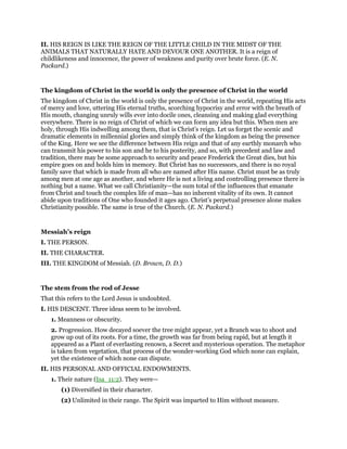 II. HIS REIGN IS LIKE THE REIGN OF THE LITTLE CHILD IN THE MIDST OF THE
ANIMALS THAT NATURALLY HATE AND DEVOUR ONE ANOTHER. It is a reign of
childlikeness and innocence, the power of weakness and purity over brute force. (E. N.
Packard.)
The kingdom of Christ in the world is only the presence of Christ in the world
The kingdom of Christ in the world is only the presence of Christ in the world, repeating His acts
of mercy and love, uttering His eternal truths, scorching hypocrisy and error with the breath of
His mouth, changing unruly wills ever into docile ones, cleansing and making glad everything
everywhere. There is no reign of Christ of which we can form any idea but this. When men are
holy, through His indwelling among them, that is Christ’s reign. Let us forget the scenic and
dramatic elements in millennial glories and simply think of the kingdom as being the presence
of the King. Here we see the difference between His reign and that of any earthly monarch who
can transmit his power to his son and he to his posterity, and so, with precedent and law and
tradition, there may be some approach to security and peace Frederick the Great dies, but his
empire goes on and holds him in memory. But Christ has no successors, and there is no royal
family save that which is made from all who are named after His name. Christ must be as truly
among men at one age as another, and where He is not a living and controlling presence there is
nothing but a name. What we call Christianity—the sum total of the influences that emanate
from Christ and touch the complex life of man—has no inherent vitality of its own. It cannot
abide upon traditions of One who founded it ages ago. Christ’s perpetual presence alone makes
Christianity possible. The same is true of the Church. (E. N. Packard.)
Messiah’s reign
I. THE PERSON.
II. THE CHARACTER.
III. THE KINGDOM of Messiah. (D. Brown, D. D.)
The stem from the rod of Jesse
That this refers to the Lord Jesus is undoubted.
I. HIS DESCENT. Three ideas seem to be involved.
1. Meanness or obscurity.
2. Progression. How decayed soever the tree might appear, yet a Branch was to shoot and
grow up out of its roots. For a time, the growth was far from being rapid, but at length it
appeared as a Plant of everlasting renown, a Secret and mysterious operation. The metaphor
is taken from vegetation, that process of the wonder-working God which none can explain,
yet the existence of which none can dispute.
II. HIS PERSONAL AND OFFICIAL ENDOWMENTS.
1. Their nature (Isa_11:2). They were—
(1) Diversified in their character.
(2) Unlimited in their range. The Spirit was imparted to Him without measure.
 