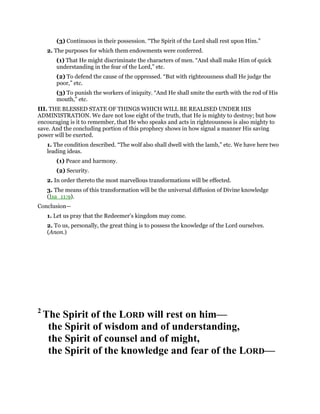 (3) Continuous in their possession. “The Spirit of the Lord shall rest upon Him.”
2. The purposes for which them endowments were conferred.
(1) That He might discriminate the characters of men. “And shall make Him of quick
understanding in the fear of the Lord,” etc.
(2) To defend the cause of the oppressed. “But with righteousness shall He judge the
poor,” etc.
(3) To punish the workers of iniquity. “And He shall smite the earth with the rod of His
mouth,” etc.
III. THE BLESSED STATE OF THINGS WHICH WILL BE REALISED UNDER HIS
ADMINISTRATION. We dare not lose eight of the truth, that He is mighty to destroy; but how
encouraging is it to remember, that He who speaks and acts in righteousness is also mighty to
save. And the concluding portion of this prophecy shows in how signal a manner His saving
power will be exerted.
1. The condition described. “The wolf also shall dwell with the lamb,” etc. We have here two
leading ideas.
(1) Peace and harmony.
(2) Security.
2. In order thereto the most marvellous transformations will be effected.
3. The means of this transformation will be the universal diffusion of Divine knowledge
(Isa_11:9).
Conclusion—
1. Let us pray that the Redeemer’s kingdom may come.
2. To us, personally, the great thing is to possess the knowledge of the Lord ourselves.
(Anon.)
2
The Spirit of the LORD will rest on him—
the Spirit of wisdom and of understanding,
the Spirit of counsel and of might,
the Spirit of the knowledge and fear of the LORD—
 