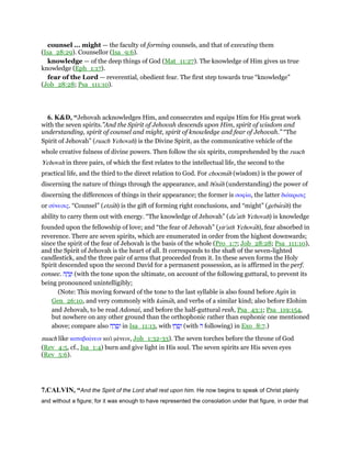 counsel ... might — the faculty of forming counsels, and that of executing them
(Isa_28:29). Counsellor (Isa_9:6).
knowledge — of the deep things of God (Mat_11:27). The knowledge of Him gives us true
knowledge (Eph_1:17).
fear of the Lord — reverential, obedient fear. The first step towards true “knowledge”
(Job_28:28; Psa_111:10).
6. K&D, “Jehovah acknowledges Him, and consecrates and equips Him for His great work
with the seven spirits.”And the Spirit of Jehovah descends upon Him, spirit of wisdom and
understanding, spirit of counsel and might, spirit of knowledge and fear of Jehovah.” “The
Spirit of Jehovah” (ruach Yehovah) is the Divine Spirit, as the communicative vehicle of the
whole creative fulness of divine powers. Then follow the six spirits, comprehended by the ruach
Yehovah in three pairs, of which the first relates to the intellectual life, the second to the
practical life, and the third to the direct relation to God. For chocmah (wisdom) is the power of
discerning the nature of things through the appearance, and bı̄nah (understanding) the power of
discerning the differences of things in their appearance; the former is σοφία, the latter διάκρισις
or σύνεσις. “Counsel” (etzah) is the gift of forming right conclusions, and “might” (geburah) the
ability to carry them out with energy. “The knowledge of Jehovah” (da‛ath Yehovah) is knowledge
founded upon the fellowship of love; and “the fear of Jehovah” (yir'ath Yehovah), fear absorbed in
reverence. There are seven spirits, which are enumerated in order from the highest downwards;
since the spirit of the fear of Jehovah is the basis of the whole (Pro_1:7; Job_28:28; Psa_111:10),
and the Spirit of Jehovah is the heart of all. It corresponds to the shaft of the seven-lighted
candlestick, and the three pair of arms that proceeded from it. In these seven forms the Holy
Spirit descended upon the second David for a permanent possession, as is affirmed in the perf.
consec. ‫ה‬ ָ‫ה‬ָ‫נ‬ְ‫ו‬ (with the tone upon the ultimate, on account of the following guttural, to prevent its
being pronounced unintelligibly;
(Note: This moving forward of the tone to the last syllable is also found before Ayin in
Gen_26:10, and very commonly with kumah, and verbs of a similar kind; also before Elohim
and Jehovah, to be read Adonai, and before the half-guttural resh, Psa_43:1; Psa_119:154,
but nowhere on any other ground than the orthophonic rather than euphonic one mentioned
above; compare also ָ‫ר‬ ֳ‫ס‬ְ‫ו‬‫ה‬ in Isa_11:13, with ‫וּ‬ ָ‫ר‬ ֳ‫ס‬ְ‫ו‬ (with ‫ה‬ following) in Exo_8:7.)
nuach like καταβαίνειν καᆳ µένειν, Joh_1:32-33). The seven torches before the throne of God
(Rev_4:5, cf., Isa_1:4) burn and give light in His soul. The seven spirits are His seven eyes
(Rev_5:6).
7.CALVIN, “And the Spirit of the Lord shall rest upon him. He now begins to speak of Christ plainly
and without a figure; for it was enough to have represented the consolation under that figure, in order that
 