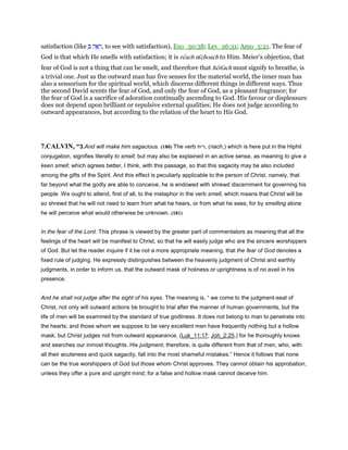 satisfaction (like ְ ‫ה‬ፎ ָ‫,ר‬ to see with satisfaction), Exo_30:38; Lev_26:31; Amo_5:21. The fear of
God is that which He smells with satisfaction; it is reach nı̄choach to Him. Meier's objection, that
fear of God is not a thing that can be smelt, and therefore that herı̄ach must signify to breathe, is
a trivial one. Just as the outward man has five senses for the material world, the inner man has
also a sensorium for the spiritual world, which discerns different things in different ways. Thus
the second David scents the fear of God, and only the fear of God, as a pleasant fragrance; for
the fear of God is a sacrifice of adoration continually ascending to God. His favour or displeasure
does not depend upon brilliant or repulsive external qualities; He does not judge according to
outward appearances, but according to the relation of the heart to His God.
7.CALVIN, “3.And will make him sagacious. (180) The verb ‫,ריח‬ (riach,) which is here put in the Hiphil
conjugation, signifies literally to smell; but may also be explained in an active sense, as meaning to give a
keen smell; which agrees better, I think, with this passage, so that this sagacity may be also included
among the gifts of the Spirit. And this effect is peculiarly applicable to the person of Christ, namely, that
far beyond what the godly are able to conceive, he is endowed with shrewd discernment for governing his
people. We ought to attend, first of all, to the metaphor in the verb smell, which means that Christ will be
so shrewd that he will not need to learn from what he hears, or from what he sees; for by smelling alone
he will perceive what would otherwise be unknown. (181)
In the fear of the Lord. This phrase is viewed by the greater part of commentators as meaning that all the
feelings of the heart will be manifest to Christ, so that he will easily judge who are the sincere worshippers
of God. But let the reader inquire if it be not a more appropriate meaning, that the fear of God denotes a
fixed rule of judging. He expressly distinguishes between the heavenly judgment of Christ and earthly
judgments, in order to inform us, that the outward mask of holiness or uprightness is of no avail in his
presence.
And he shall not judge after the sight of his eyes. The meaning is, “ we come to the judgment-seat of
Christ, not only will outward actions be brought to trial after the manner of human governments, but the
life of men will be examined by the standard of true godliness. It does not belong to man to penetrate into
the hearts; and those whom we suppose to be very excellent men have frequently nothing but a hollow
mask; but Christ judges not from outward appearance, (Luk_11:17; Joh_2:25,) for he thoroughly knows
and searches our inmost thoughts. His judgment, therefore, is quite different from that of men, who, with
all their acuteness and quick sagacity, fall into the most shameful mistakes.” Hence it follows that none
can be the true worshippers of God but those whom Christ approves. They cannot obtain his approbation,
unless they offer a pure and upright mind; for a false and hollow mask cannot deceive him.
 