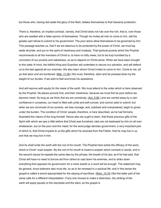 but those who, having laid aside the glory of the flesh, betake themselves to that heavenly protection.
There is, therefore, an implied contrast, namely, that Christ does not rule over the rich, that is, over those
who are swelled with a false opinion of themselves. Though he invites all men to come to him, still the
greater part refuse to submit to his government. The poor alone allow themselves to be governed by him.
This passage teaches us, that if we are desirous to be protected by the power of Christ, we must lay
aside all pride, and put on the spirit of meekness and modesty. That spiritual poverty which the Prophet
recommends to all the members of Christ is, to have no lofty views, but to be truly humbled by a
conviction of our poverty and nakedness, so as to depend on Christ alone. When we have been brought
to this state of mind, the faithful King and Guardian will undertake to secure our salvation, and will defend
us to the last against all our enemies. We also learn whom Christ invites to come to him: Come to me, all
ye that labor and are burdened. (Mat_11:28.) We must, therefore, labor and be pressed down by the
weight of our burden, if we wish to feel and know his assistance.
And will reprove with equity for the meek of the earth. We must attend to the order which is here observed
by the Prophet. He places poverty first, and then meekness; because we must first be poor before we
become meek. So long as we think that we are somebody, (Act_5:36,) and are carried away by a vain
confidence in ourselves, our heart is filled with pride and self-conceit, and cannot yield or submit; but
when we are convinced of our poverty, we lose courage, and, subdued and overpowered, begin to groan
under the burden. The condition of Christ’ people, therefore, is here described, as he had formerly
illustrated the nature of the king himself. Hence also we ought to learn, that those precious gifts of the
Spirit with which we saw a little before that Christ was furnished, (183) are not bestowed by him on all men
whatsoever, but on the poor and the meek; for the word judge denotes government, a very important part
of which is, that Christ imparts to us the gifts which he received from the Father, that he may live in us,
and that we may live in him.
And he shall smite the earth with the rod of his mouth. The Prophet here extols the efficacy of the word,
which is Christ’ royal scepter. By the rod of his mouth is meant a scepter which consists in words, and in
the second clause he repeats the same idea by the phrase, the breath of his lips; as if he had said, that
Christ will have no need to borrow aid from others to cast down his enemies, and to strike down
everything that opposes his government; for a mere breath or a word will be enough. The statement may
be general, since believers also must die, so as to be renewed to a spiritual life; and in this sense the
gospel is called a sword appropriated for the slaying of sacrifices. (Rom_15:16.) But the latter part of the
verse calls for a different interpretation. If any one choose to make a distinction, the striking of the
earth will apply equally to the reprobate and the elect; as the gospel is
 