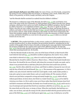 and a branch shall grow out of his roots; the roots of Jesse, out of his family, compared to
the stump of a tree; meaning either his ancestors, as Abraham, Isaac, Jacob, Judah, Boaz, and
Obed; or his posterity, as David, Joseph, and Mary; and so the Targum,
"and the Messiah shall be anointed (or exalted) from his children's children.''
The branch is a well known name of the Messiah; See Gill on Isa_4:2 the word Netzer, here
used, is the name of the city of Nazareth (q); which perhaps was so called, from the trees, plants,
and grass, which grew here; and so our Lord's dwelling here fulfilled a prophecy, that he should
be called a Nazarene; or an inhabitant of Netzer, Mat_2:23. The Jews (r) speak of one Ben
Netzer, who they say was a robber, took cities, and reigned over them, and became the head of
robbers; and make (s) him to be the little horn in Dan_7:8 and wickedly and maliciously say (t)
he was Jesus; and yet, under all this wickedness, they tacitly own that Jesus of Nazareth is the
Netzer this prophecy speaks of; the design of which is to show the meanness of Christ's descent
as man, and that he should be as a root out of a dry ground, Isa_53:2 or rather as a rod and
branch out of a dry root.
4. HENRY, “The prophet had before, in this sermon, spoken of a child that should be born, a
son that should be given, on whose shoulders the government should be, intending this for the
comfort of the people of God in times of trouble, as dying Jacob, many ages before, had intended
the prospect of Shiloh for the comfort of his seed in their affliction in Egypt. He had said
(Isa_10:27) that the yoke should be destroyed because of the anointing; now here he tells us on
whom that anointing should rest. He foretels,
I. That the Messiah should, in due time, arise out of the house of David, as that branch of the
Lord which he had said (Isa_4:2) should be excellent and glorious; the word is Netzer, which
some think is referred to in Mat_2:23, where it is said to be spoken by the prophets of the
Messiah that he should be called a Nazarene. Observe here, 1. Whence this branch should arise-
from Jesse. He should be the son of David, with whom the covenant of royalty was made, and to
whom it was promised with an oath that of the fruit of his loins God would raise of Christ,
Act_2:30. David is often called the son of Jesse, and Christ is called so, because he was to be not
only the Son of David, but David himself, Hos_3:5. 2. The meanness of his appearance. (1.) He is
called a rod, and a branch; both the words here used signify a weak, small, tender product, a
twig and a sprig (so some render them), such as is easily broken off. The enemies of God's
church were just before compared to strong and stately boughs (Isa_10:33), which will not,
without great labour, be hewn down, but Christ to a tender branch (Isa_53:2); yet he shall be
victorious over them. (2.) He is said to come out of Jesse rather than David, because Jesse lived
and died in meanness and obscurity; his family was of small account (1Sa_18:18), and it was in a
way of contempt and reproach that David was sometimes called the son of Jesse, 1Sa_22:7. (3.)
He comes forth out of the stem, or stump, of Jesse. When the royal family, that had been as a
cedar, was cut down, and only the stump of it left, almost levelled with the ground and lost in the
grass of the field (Dan_4:15), yet it shall sprout again (Job_14:7); nay, it shall grow out of his
 