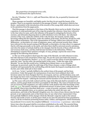 Nec yespertinus circumgemit ursus ovile,
Nec intumescit alta viperis humus.
See also “Claudian,” Lib. ii. v. 25ff; and Theocritus, Idyl xxiv. 84, as quoted by Gesenius and
Rosenmuller.
These passages are beautiful, and highly poetic; but they do not equal the beauty of the
prophet. There is an exquisite sweetness in the passage of Isaiah - in the picture which he has
drawn - particularly in the introduction of the security of the young child, which does not occur
in the quotations from the pagan poets.
That this passage is descriptive of the times of the Messiah, there can be no doubt. It has been
a question, to what particular part of his reign the prophet has reference. Some have referred it
to the time when he came, and to the influence of his gospel in mitigating the ferocity of his
enemies, and ultimately disposing them to suffer Christens to live with them - the infuriated
enemies of the cross, under the emblem of the wolf, the bear, the leopard, and the adder,
becoming willing that the Christian, under the emblem of the lamb, and the kid, should live with
them without molestation. This is the interpretation of Vitringa. Others have referred it to the
Millennium - as descriptive of a state of happiness, peace, and universal security then. Others
have referred it to the second coming of the Messiah, as descriptive of a time when it is supposed
that he will reign personally on the earth, and when there shall be universal security and peace,
and when the nature of animals shall be so far changed, that the ferocity of those which are wild
and ravenous shall cease, and they shall become harmless to the defenseless. Without
attempting to examine these opinions at length, we may, perhaps, express the sense of the
passage by the following observations:
(1) The eye of the prophet is fixed upon the reign of the Messiah, not with reference to time,
but with reference to the actual facts of that reign. He saw the scene pass before his mind in
vision (see the Introduction, Section 7, 3: (4.) (5.), and it is not the nature of such descriptions to
mark the “time,” but the order, the passing aspect of the scene. “Under the reign of the
Messiah,” he saw that this would occur. Looking down distant times, as on a beautiful
landscape, he perceived, under the mild reign of the Prince of peace, a state of things which
would be well represented by the wolf dwelling with the lamb, the leopard crouching down with
the kid, and a little child safe in their midst.
(2) It was, “in fact,” partially fulfilled in the earliest times of the gospel, and has been
everywhere. Under that gospel, the mad passions of men have been subdued; their wild
ferocious nature has been changed; their love of conquest, and war, and blood taken away; and
the change has been such as would be beautifully symbolized by the change of the disposition of
the wolf and the leopard - suffering the innocent and the harmless to live with them in peace.
(3) The scene will not be fully realized until the reign of the Messiah shall be extended to all
nations, and his gospel shall everywhere accomplish its full effects. The vision of Isaiah here has
not yet received a full completion; nor will it until the earth shall be full of the knowledge of the
Lord, Isa_11:9. The mind is, therefore, still directed onward. In future times, under the reign of
the messiah, what is here described shall occur - a state of security, and peace, and happiness.
Isaiah saw that splendid vision, as in a picture, pass before the mind; the wars, and
persecutions, and trials of the Messiah’s kingdom were, for a time at least, thrown into the back
ground, or not represented, and, in that future time, he saw what is here represented. It has
been partially fulfilled in all the changes which the Messiah’s reign has made in the natural
ferocity and cruelty of men; in all the peace which at any time the church has been permitted to
enjoy; in all the revolutions promoting human safety, welfare, and happiness, which Christianity
has produced. It is to receive the complete fulfillment - τᆵ ᅊποτελέσµα to spotelesma - only in that
future time when the gospel shall be everywhere established on the earth. The essential thing,
therefore, in the prophecy, is the representation of the peace, safety, and harmony which shall
 