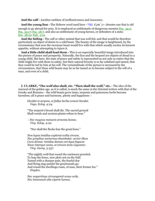 And the calf - Another emblem of inoffensiveness and innocence.
And the young lion - The Hebrew word used here - ‫כפיר‬ ke
phı yr - denotes one that is old
enough to go abroad for prey. It is employed as emblematic of dangerous enemies Psa_34:2;
Psa_35:17; Psa_58:7; and also as emblematic of young heroes, or defenders of a state;
Eze_38:15; Nah_2:12.
And the fatling - The calf or other animal that was well fed, and that would be therefore
particularly an object of desire to a wild beast. The beauty of the image is heightened, by the
circumstance that now the ravenous beast would live with that which usually excites its keenest
appetite, without attempting to injure it.
And a little child shall lead them - This is an especially beautiful image introduced into
the picture of peace and prosperity. Naturally, the lion and the leopard are objects of dread to a
young child. But here, the state of peace and safety is represented as not only so entire that the
child might live with them in safety, but their natural ferocity is so far subdued and tamed, that
they could be led by him at his will. The verisimilitude of the picture is increased by the
circumstance, that these wild beasts may be so far tamed as to become subject to the will of a
man, and even of a child.
2. CLARKE, “The wolf also shall, etc. “Then shall the wolf,” etc. - The idea of the
renewal of the golden age, as it is called, is much the same in the Oriental writers with that of the
Greeks and Romans: - the wild beasts grow tame; serpents and poisonous herbs become
harmless; all is peace and harmony, plenty and happiness: -
Occidet et serpens, et fallax herba veneni Occidet.
Vega. Eclog. 4:24.
“The serpent’s brood shall die. The sacred ground
Shall weeds and noxious plants refuse to bear.”
- Nec magnos metuent armenta leones.
Virg. Eclog. 4:22.
“Nor shall the flocks fear the great lions.”
Non lupus insidias explorat ovilia circum,
Nec gregibus nocturnus obambulat: acrior illum
Cura domat: timidae damae cervique fugaces
Nunc interque canes, et circum tecta vagantur.
Virg. Georg. 3:537.
“The nightly wolf that round the enclosure prowled,
To leap the fence, now plots not on the fold:
Tamed with a sharper pain, the fearful doe
And flying stag amidst the greyhounds go;
And round the dwellings roam, of man, their former foe.”
Dryden.
Nec vespertinus circumgemit ursus ovile,
Nec intumescit alta viperis humus.
 