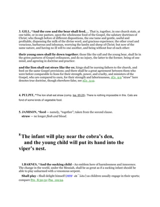 3. GILL, “And the cow and the bear shall feed,.... That is, together, in one church state, at
one table, or in one pasture, upon the wholesome food of the Gospel, the salutary doctrines of
Christ; who though before of different dispositions, the one tame and gentle, useful and
profitable, dispensing the milk of the divine word, and gracious experience; the other cruel and
voracious, barbarous and inhuman, worrying the lambs and sheep of Christ; but now of the
same nature, and having no ill will to one another, and being without fear of each other:
their young ones shall lie down together; those like the calf and the young bear, shall lie in
the green pastures of Gospel ordinances, and do no injury, the latter to the former, being of one
mind, and agreeing in doctrine and practice:
and the lion shall eat straw like the ox; kings shall be nursing fathers to the church, and
feed on the same Gospel provisions; and there shall be a great agreement between them who
were before comparable to lions for their strength, power, and cruelty, and ministers of the
Gospel, who are compared to oxen, for their strength and laboriousness, 1Co_9:9 "straw" here
denotes true doctrine, though elsewhere false, see 1Co_3:12.
4. PULPIT, “The lion shall eat straw (comp. Isa_65:25). There is nothing impossible in this. Cats are
fond of some kinds of vegetable food.
5. JAMISON, “feed — namely, “together”; taken from the second clause.
straw — no longer flesh and blood.
8
The infant will play near the cobra’s den,
and the young child will put its hand into the
viper’s nest.
1.BARNES, “And the sucking child - An emblem here of harmlessness and innocence.
The change in the world, under the Messiah, shall be as great as if a sucking infant should be
able to play unharmed with a venomous serpent.
Shall play - Shall delight himself (‫שׁעשׁע‬ shı ‛asha‛) as children usually engage in their sports;
compare Pro_8:30-31; Psa_119:24.
 