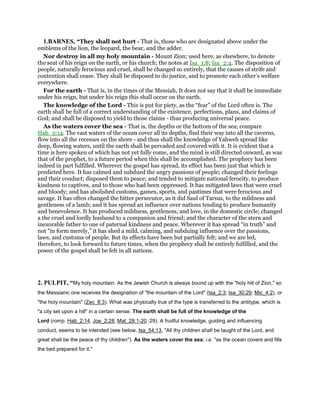 1.BARNES, “They shall not hurt - That is, those who are designated above under the
emblems of the lion, the leopard, the bear, and the adder.
Nor destroy in all my holy mountain - Mount Zion; used here, as elsewhere, to denote
the seat of his reign on the earth, or his church; the notes at Isa_1:8; Isa_2:4. The disposition of
people, naturally ferocious and cruel, shall be changed so entirely, that the causes of strife and
contention shall cease. They shall be disposed to do justice, and to promote each other’s welfare
everywhere.
For the earth - That is, in the times of the Messiah, It does not say that it shall be immediate
under his reign, but under his reign this shall occur on the earth.
The knowledge of the Lord - This is put for piety, as the “fear” of the Lord often is. The
earth shall be full of a correct understanding of the existence, perfections, plans, and claims of
God; and shall be disposed to yield to those claims - thus producing universal peace.
As the waters cover the sea - That is, the depths or the bottom of the sea; compare
Hab_2:14. The vast waters of the ocean cover all its depths, find their way into all the caverns,
flow into all the recesses on the shore - and thus shall the knowledge of Yahweh spread like
deep, flowing waters, until the earth shall be pervaded and covered with it. It is evident that a
time is here spoken of which has not yet fully come, and the mind is still directed onward, as was
that of the prophet, to a future period when this shall be accomplished. The prophecy has been
indeed in part fulfilled. Wherever the gospel has spread, its effect has been just that which is
predicted here. It has calmed and subdued the angry passions of people; changed their feelings
and their conduct; disposed them to peace; and tended to mitigate national ferocity, to produce
kindness to captives, and to those who had been oppressed. It has mitigated laws that were cruel
and bloody; and has abolished customs, games, sports, and pastimes that were ferocious and
savage. It has often changed the bitter persecutor, as it did Saul of Tarsus, to the mildness and
gentleness of a lamb; and it has spread an influence over nations tending to produce humanity
and benevolence. It has produced mildness, gentleness, and love, in the domestic circle; changed
a the cruel and lordly husband to a companion and friend; and the character of the stern and
inexorable father to one of paternal kindness and peace. Wherever it has spread “in truth” and
not “in form merely,” it has shed a mild, calming, and subduing influence over the passions,
laws, and customs of people. But its effects have been but partially felt; and we are led,
therefore, to look forward to future times, when the prophecy shall be entirely fulfilled, and the
power of the gospel shall be felt in all nations.
2. PULPIT, “My holy mountain. As the Jewish Church is always bound up with the "holy hill of Zion," so
the Messianic one receives the designation of "the mountain of the Lord" (Isa_2:3; Isa_30:29; Mic_4:2), or
"the holy mountain" (Zec_8:3). What was physically true of the type is transferred to the antitype, which is
"a city set upon a hill" in a certain sense. The earth shall be full of the knowledge of the
Lord (romp. Hab_2:14; Joe_2:28; Mat_28:1-20 :29). A fruitful knowledge, guiding and influencing
conduct, seems to be intended (see below, Isa_54:13, "All thy children shall be taught of the Lord, and
great shall be the peace of thy children"). As the waters cover the sea; i.e. "as the ocean covers and fills
the bed prepared for it."
 