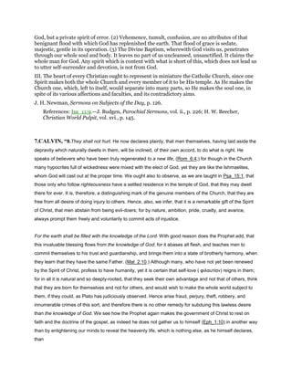 God, but a private spirit of error. (2) Vehemence, tumult, confusion, are no attributes of that
benignant flood with which God has replenished the earth. That flood of grace is sedate,
majestic, gentle in its operation. (3) The Divine Baptism, wherewith God visits us, penetrates
through our whole soul and body. It leaves no part of us uncleansed, unsanctified. It claims the
whole man for God. Any spirit which is content with what is short of this, which does not lead us
to utter self-surrender and devotion, is not from God.
III. The heart of every Christian ought to represent in miniature the Catholic Church, since one
Spirit makes both the whole Church and every member of it to be His temple. As He makes the
Church one, which, left to itself, would separate into many parts, so He makes the soul one, in
spite of its various affections and faculties, and its contradictory aims.
J. H. Newman, Sermons on Subjects of the Day, p. 126.
References: Isa_11:9.—J. Budgen, Parochial Sermons, vol. ii., p. 226; H. W. Beecher,
Christian World Pulpit, vol. xvi., p. 145.
7.CALVIN, “9.They shall not hurt. He now declares plainly, that men themselves, having laid aside the
depravity which naturally dwells in them, will be inclined, of their own accord, to do what is right. He
speaks of believers who have been truly regenerated to a new life, (Rom_6:4;) for though in the Church
many hypocrites full of wickedness were mixed with the elect of God, yet they are like the Ishmaelites,
whom God will cast out at the proper time. We ought also to observe, as we are taught in Psa_15:1, that
those only who follow righteousness have a settled residence in the temple of God, that they may dwell
there for ever. It is, therefore, a distinguishing mark of the genuine members of the Church, that they are
free from all desire of doing injury to others. Hence, also, we infer, that it is a remarkable gift of the Spirit
of Christ, that men abstain from being evil-doers; for by nature, ambition, pride, cruelty, and avarice,
always prompt them freely and voluntarily to commit acts of injustice.
For the earth shall be filled with the knowledge of the Lord. With good reason does the Prophet add, that
this invaluable blessing flows from the knowledge of God; for it abases all flesh, and teaches men to
commit themselves to his trust and guardianship, and brings them into a state of brotherly harmony, when
they learn that they have the same Father. (Mal_2:10.) Although many, who have not yet been renewed
by the Spirit of Christ, profess to have humanity, yet it is certain that self-love ( φιλαυτίαν) reigns in them;
for in all it is natural and so deeply-rooted, that they seek their own advantage and not that of others, think
that they are born for themselves and not for others, and would wish to make the whole world subject to
them, if they could, as Plato has judiciously observed. Hence arise fraud, perjury, theft, robbery, and
innumerable crimes of this sort; and therefore there is no other remedy for subduing this lawless desire
than the knowledge of God. We see how the Prophet again makes the government of Christ to rest on
faith and the doctrine of the gospel, as indeed he does not gather us to himself (Eph_1:10) in another way
than by enlightening our minds to reveal the heavenly life, which is nothing else, as he himself declares,
than
 