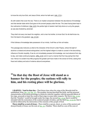 to know the only true God, and Jesus Christ, whom he hath sent. (Joh_17:3.)
As with waters that cover the sea. There is an implied comparison between the abundance of knowledge
and that slender taste which God gave to the ancient people under the law. The Jews having been kept in
the rudiments of childhood, (Gal_3:23,) the perfect light of wisdom hath fully shone on us by the gospel,
as was also foretold by Jeremiah:
They shall not every one teach his neighbor, and a man his brother, to know God; for all shall know me,
from the least to the greatest. (Jer_31:34.)
If this fullness of knowledge take possession of our minds, it will free us from all malice.
This passage also instructs us what is the character of the Church under Popery, where the light of
doctrine is choked and almost extinguished, and the highest religion is made to consist in the benumbing
influence of brutish stupidity. If we do not immediately possess full knowledge, we must advance from day
to day, and make continual progress, (2Pe_3:18,) and in such a manner that fruit may spring from that
root. Hence it is evident how little progress the greater part have made in the school of Christ, seeing that
fraud and robbery and acts of violence abound everywhere.
10
In that day the Root of Jesse will stand as a
banner for the peoples; the nations will rally to
him, and his resting place will be glorious.
1.BARNES, “And in that day - That future time when the reign of the Messiah shall be
established; Note, Isa_3:2; Isa_4:1. The prophet, having described the birth, and the personal
characteristics of the great personage to whom he referred, together with the peaceful effects of
his reign, proceeds to state the result of that reign in some other respects. The first is Isa_11:10,
that the “Gentiles” would be brought under his reign; the second Isa_11:14, that it would be
attended with the restoration of the scattered people of Judea; and the third Isa_11:15-16, that it
would be followed by the destruction of the enemies of the people of God.
There shall be a root of Jesse - There shall be a sprout, shoot, or scion of the ancient and
decayed family of Jesse; see the note at Isa_5:1. Chaldee, ‘There shall be a son of the sons of
 
