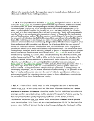 which is to be is described under the image of an oracle to which all nations shall resort, and
which shall be filled with the visible glory of God.
6. K&D, “The prophet has now described, in Isa_11:1-5, the righteous conduct of the Son of
David, and in Isa_11:6-9 the peace which prevails under His government, and extends even to
the animal world, and which is consequent upon the living knowledge of God that has now
become universal, that is to say, of the spiritual transformation of the people subject to His
sway, - an allusion full of enigmas, but one which is more clearly expounded in the following
verse, both in its direct contents and also in all that it presupposes. “And it will come to pass in
that day: the root-sprout of Jesse, which stands as a banner of the peoples, for it will nations
ask, and its place of rest is glory.” The first question which is disposed of here, has reference to
the apparent restriction thus far of all the blessings of this peaceful rule to Israel and the land of
Israel. This restriction, as we now learn, is not for its own sake, but is simply the means of an
unlimited extension of this fulness of blessing. The proud tree of the Davidic sovereignty is hewn
down, and nothing is left except the root. The new David is shoresh Yishai (the root-sprout of
Jesse), and therefore in a certain sense the root itself, because the latter would long ago have
perished if it had not borne within itself from the very commencement Him who was now about
to issue from it. But when He who had been concealed in the root of Jesse as its sap and strength
should have become the rejuvenated root of Jesse itself (cf., Rev_22:16), He would be exalted
from this lowly beginning l'nes ‛ammin, into a banner summoning the nations to assemble, and
uniting them around itself. Thus visible to all the world, He would attract the attention of the
heathen to Himself, and they would turn to Him with zeal, and His menuchah, i.e., the place
where He had settled down to live and reign (for the word in this local sense, compare
Num_10:33 and Psa_132:8, Psa_132:14), would be glory, i.e., the dwelling-place and palace of a
king whose light shines over all, who has all beneath His rule, and who gathers all nations
around Himself. The Vulgate renders it “et sepulcrum ejus gloriosum” (a leading passage for
encouraging pilgrimages), but the passion is here entirely swallowed up by the splendour of the
figure of royalty; and menuchah is no more the place of rest in the grave than nes is the cross,
although undoubtedly the cross has become the banner in the actual fulfilment, which divides
the parousia of Christ into a first and second coming.
7. PULPIT, “There shall he a root of Jesse. The "root" of this place is the same as the "rod" and
"branch" of Isa_11:1. The "rod" springs up out of a "root," and is inseparably connected with it. Which
shall stand for an ensign of the people; rather,of the peoples. The "rod" shall lift itself up, and become
an ensign, seen from afar, and attracting to itself the attention of "the peoples" or "nations" generally. The
Acts and Epistles show how speedily this prophecy was fulfilled. Greeks, Romans, Galatians,
Cappadoeians, Babylonians (1Pe_5:13), saw the ensign, and sought to it. His rest shall be glorious;
rather, his resting-place; i.e. his Church, with which he abides forever (Mat_28:20). The Shechinah of his
presence makes the Church "glorious" (literally, "a glory") throughout all ages; but the glory will not fully
 
