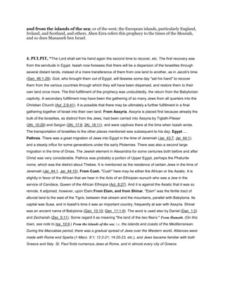 and from the islands of the sea; or of the west; the European islands, particularly England,
Ireland, and Scotland, and others. Aben Ezra refers this prophecy to the times of the Messiah,
and so does Manasseh ben Israel.
4. PULPIT, “The Lord shall set his hand again the second time to recover, etc. The first recovery was
from the servitude in Egypt. Isaiah now foresees that there will be a dispersion of the Israelites through
several distant lands, instead of a mere transference of them from one land to another, as in Jacob's time
(Gen_46:1-29). God, who brought them out of Egypt, will likewise some day "set his hand" to recover
them from the various countries through which they will have been dispersed, and restore them to their
own land once more. The first fulfillment of the prophecy was undoubtedly, the return from the Babylonian
captivity. A secondary fulfillment may have been the gathering of so many Jews from all quarters into the
Christian Church (Act_2:9-41). It is possible that there may be ultimately a further fulfillment in a final
gathering together of Israel into their own land. From Assyria. Assyria is placed first because already the
bulk of the Israelites, as distinct from the Jews, had been carried into Assyria by Tiglath-Pileser
(2Ki_15:29) and Sargon (2Ki_17:6; 2Ki_18:11), and were captives there at the time when Isaiah wrote.
The transportation of Israelites to the other places mentioned was subsequent to his day. Egypt
Pathros. There was a great migration of Jews into Egypt in the time of Jeremiah (Jer_43:7; Jer_44:1),
and a steady influx for some generations under the early Ptolemies. There was also a second large
migration in the time of Onias. The Jewish element in Alexandria for some centuries both before and after
Christ was very considerable. Pathros was probably a portion of Upper Egypt, perhaps the Phaturite
nome, which was the district about Thebes. It is mentioned as the residence of certain Jews in the time of
Jeremiah (Jer_44:1, Jer_44:15). From Cush. "Cush" here may he either the African or the Asiatic. It is
slightly in favor of the African that we hear in the Acts of an Ethiopian eunuch who was a Jew in the
service of Candace, Queen of the African Ethiopia (Act_8:27). And it is against the Asiatic that it was so
remote. It adjoined, however, upon Elam.From Elam, and from Shinar. "Elam" was the fertile tract of
alluvial land to the east of the Tigris, between that stream and the mountains, parallel with Babylonia. Its
capital was Susa, and in Isaiah's time it was an important country, frequently at war with Assyria. Shinar
was an ancient name of Babylonia (Gen_10:10; Gen_11:1-9). The word is used also by Daniel (Dan_1:2)
and Zechariah (Zec_5:11). Some regard it as meaning "the land of the two fleers." From Hamath. (On this
town, see note to Isa_10:9.) From the islands of the sea; i.e. the islands and coasts of the Mediterranean.
During the Maccabee period, there was a gradual spread of Jews over the Western world. Alliances were
made with Rome end Sparta (1 Macc. 8:1; 12:2-21; 14:20-23, etc.), and Jews became familiar with both
Greece and Italy. St. Paul finds numerous Jews at Rome, and in almost every city of Greece.
 
