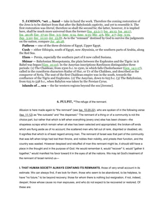5. JAMISON, “set ... hand — take in hand the work. Therefore the coming restoration of
the Jews is to be distinct from that after the Babylonish captivity, and yet to resemble it. The
first restoration was literal, therefore so shall the second be; the latter, however, it is implied
here, shall be much more universal than the former (Isa_43:5-7; Isa_49:12, Isa_49:17,
Isa_49:18; Eze_37:21; Hos_3:5; Amo_9:14, Amo_9:15; Mic_4:6, Mic_4:7; Zep_3:19,
Zep_3:20; Zec_10:10; Jer_23:8). As to the “remnant” destined by God to survive the judgments
on the nation, compare Jer_46:28.
Pathros — one of the three divisions of Egypt, Upper Egypt.
Cush — either Ethiopia, south of Egypt, now Abyssinia, or the southern parts of Arabia, along
the Red Sea.
Elam — Persia, especially the southern part of it now called Susiana.
Shinar — Babylonian Mesopotamia, the plain between the Euphrates and the Tigris: in it
Babel was begun (Gen_10:10). In the Assyrian inscriptions Rawlinson distinguishes three
periods: (1) The Chaldean; from 2300 b.c. to 1500, in which falls Chedorlaomer (Gen_14:1-17),
called in the cuneiform characters Kudur of Hur, or Ur of the Chaldees, and described as the
conqueror of Syria. The seat of the first Chaldean empire was in the south, towards the
confluence of the Tigris and Euphrates. (2) The Assyrian, down to 625 b.c. (3) The Babylonian,
from 625 to 538 b.c., when Babylon was taken by the Persian Cyrus.
islands of ... sea — the far western regions beyond the sea [Jerome].
6. PULPIT, “The refuge of the remnant.
Allusion is here made again to "the remnant" (see Isa_10:20-22), who are spoken of in the following verse
(Isa_11:12) as "the outcasts" and "the dispersed." The remnant of a thing or of a community is not the
choice part, but rather that which is left when everything (every one) else has been chosen—the
shapeless scraps which remain when all else has been selected and appropriated; the broken-off ends
which are flung aside as of no account; the scattered men who fall out of rank, dispirited or disabled, etc.
It signifies that which is of least regard among men. The remnant of Israel was that part of the community
that was left when kings had lost their throne, and nobles their nobility, and priests their function, and the
country was wasted. However despised and rebuffed of man this remnant might be, it should still have a
place in the thought and in the purpose of God. He would remember it, would "recover" it, would "gather it
together," would manifest his favor toward it in the eyes of all the nations. We may let God's treatment of
the remnant of Israel remind us—
I. THAT HUMAN SOCIETY ALWAYS CONTAINS ITS REMNANTS, those of very small account in its
estimate. We can always find, if we look for them, those who seem to be abandoned, to be helpless, to
have "no future," to be beyond recovery; those for whom there is nothing but resignation, if not, indeed,
despair; those whose cause no man espouses, and who do not expect to be recovered or restored. Of
these are:
 