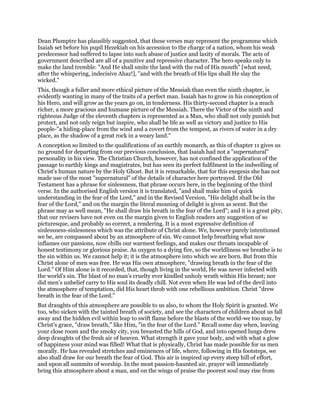 Dean Plumptre has plausibly suggested, that these verses may represent the programme which
Isaiah set before his pupil Hezekiah on his accession to the charge of a nation, whom his weak
predecessor had suffered to lapse into such abuse of justice and laxity of morals. The acts of
government described are all of a punitive and repressive character. The hero speaks only to
make the land tremble: "And He shall smite the land with the rod of His mouth" [what need,
after the whispering, indecisive Ahaz!], "and with the breath of His lips shall He slay the
wicked."
This, though a fuller and more ethical picture of the Messiah than even the ninth chapter, is
evidently wanting in many of the traits of a perfect man. Isaiah has to grow in his conception of
his Hero, and will grow as the years go on, in tenderness. His thirty-second chapter is a much
richer, a more gracious and humane picture of the Messiah. There the Victor of the ninth and
righteous Judge of the eleventh chapters is represented as a Man, who shall not only punish but
protect, and not only reign but inspire, who shall be life as well as victory and justice to His
people-"a hiding-place from the wind and a covert from the tempest, as rivers of water in a dry
place, as the shadow of a great rock in a weary land."
A conception so limited to the qualifications of an earthly monarch, as this of chapter 11 gives us
no ground for departing from our previous conclusion, that Isaiah had not a "supernatural"
personality in his view. The Christian Church, however, has not confined the application of the
passage to earthly kings and magistrates, but has seen its perfect fulfilment in the indwelling of
Christ’s human nature by the Holy Ghost. But it is remarkable, that for this exegesis she has not
made use of the most "supernatural" of the details of character here portrayed. If the Old
Testament has a phrase for sinlessness, that phrase occurs here, in the beginning of the third
verse. In the authorised English version it is translated, "and shall make him of quick
understanding in the fear of the Lord," and in the Revised Version, "His delight shall be in the
fear of the Lord," and on the margin the literal meaning of delight is given as scent. But the
phrase may as well mean, "He shall draw his breath in the fear of the Lord"; and it is a great pity,
that our revisers have not even on the margin given to English readers any suggestion of so
picturesque, and probably so correct, a rendering. It is a most expressive definition of
sinlessness-sinlessness which was the attribute of Christ alone. We, however purely intentioned
we be, are compassed about by an atmosphere of sin. We cannot help breathing what now
inflames our passions, now chills our warmest feelings, and makes our throats incapable of
honest testimony or glorious praise. As oxygen to a dying fire, so the worldliness we breathe is to
the sin within us. We cannot help it; it is the atmosphere into which we are born. But from this
Christ alone of men was free. He was His own atmosphere, "drawing breath in the fear of the
Lord." Of Him alone is it recorded, that, though living in the world, He was never infected with
the world’s sin. The blast of no man’s cruelty ever kindled unholy wrath within His breast; nor
did men’s unbelief carry to His soul its deadly chill. Not even when He was led of the devil into
the atmosphere of temptation, did His heart throb with one rebellious ambition. Christ "drew
breath in the fear of the Lord."
But draughts of this atmosphere are possible to us also, to whom the Holy Spirit is granted. We
too, who sicken with the tainted breath of society, and see the characters of children about us fall
away and the hidden evil within leap to swift flame before the blasts of the world-we too may, by
Christ’s grace, "draw breath," like Him, "in the fear of the Lord." Recall some day when, leaving
your close room and the smoky city, you breasted the hills of God, and into opened lungs drew
deep draughts of the fresh air of heaven. What strength it gave your body, and with what a glow
of happiness your mind was filled! What that is physically, Christ has made possible for us men
morally. He has revealed stretches and eminences of life, where, following in His footsteps, we
also shall draw for our breath the fear of God. This air is inspired up every steep hill of effort,
and upon all summits of worship. In the most passion-haunted air, prayer will immediately
bring this atmosphere about a man, and on the wings of praise the poorest soul may rise from
 