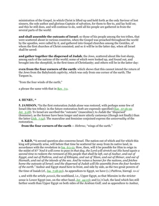 ministration of the Gospel, in which Christ is lifted up and held forth as the only Saviour of lost
sinners, the sole author and glorious Captain of salvation, for them to flee to, and lay hold on;
and this he still does, and will continue to do, until all his people are gathered in from the
several parts of the world:
and shall assemble the outcasts of Israel; so those of his people among the ten tribes, that
were scattered about in various countries, when the Gospel was preached throughout the world
by the apostles, were called by it, and gathered into Gospel churches among the Gentiles, of
whom the first churches of Christ consisted; and so it will be in the latter day, when all Israel
shall be saved:
and gather together the dispersed of Judah; the Jews, scattered about like lost sheep,
among each of the nations of the world; some of which were looked up, and found out, and
brought into the sheepfold, in the first times of Christianity; and others will be in the latter day:
even from the four corners of the earth: which shows that this cannot intend the return of
the Jews from the Babylonish captivity, which was only from one corner of the earth; The
Targum is,
"from the four winds of the earth;''
a phrase the same with that in Rev_7:1.
4. HENRY, “
5. JAMISON, “In the first restoration Judah alone was restored, with perhaps some few of
Israel (the ten tribes): in the future restoration both are expressly specified (Eze_37:16-19;
Jer_3:18). To Israel are ascribed the “outcasts” (masculine); to Judah the “dispersed”
(feminine), as the former have been longer and more utterly castaways (though not finally) than
the latter (Joh_7:52). The masculine and feminine conjoined express the universality of the
restoration.
from the four corners of the earth — Hebrew, “wings of the earth.”
6. K&D, “A second question also concerns Israel. The nation out of which and for which this
king will primarily arise, will before that time be scattered far away from its native land, in
accordance with the revelation in Isa_6:1-13. How, then, will it be possible for Him to reign in
the midst of it? “And it will come to pass in that day, the Lord will stretch out His hand again a
second time to redeem the remnant of His people that shall be left, out of Asshur, and out of
Egypt, and out of Pathros, and out of Ethiopia, and out of 'Elam, and out of Shinar, and out of
Hamath, and out of the islands of the sea. And he raises a banner for the nations, and fetches
home the outcasts of Israel; and the dispersed of Judah will He assemble from the four borders
of the earth.” Asshur and Egypt stand here in front, and side by side, as the two great powers of
the time of Isaiah (cf., Isa_7:18-20). As appendices to Egypt, we have (1.) Pathros, hierogl. to-re
s, and with the article petores, the southland, i.e., Upper Egypt, so that Mizraim in the stricter
sense is Lower Egypt (see, on the other hand, Jer_44:15); and (2.) Cush, the land which lies still
farther south than Upper Egypt on both sides of the Arabian Gulf; and as appendices to Asshur,
 