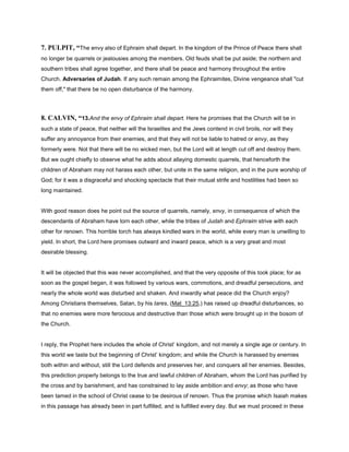 7. PULPIT, “The envy also of Ephraim shall depart. In the kingdom of the Prince of Peace there shall
no longer be quarrels or jealousies among the members. Old feuds shall be put aside; the northern and
southern tribes shall agree together, and there shall be peace and harmony throughout the entire
Church. Adversaries of Judah. If any such remain among the Ephraimites, Divine vengeance shall "cut
them off," that there be no open disturbance of the harmony.
8. CALVIN, “13.And the envy of Ephraim shall depart. Here he promises that the Church will be in
such a state of peace, that neither will the Israelites and the Jews contend in civil broils, nor will they
suffer any annoyance from their enemies, and that they will not be liable to hatred or envy, as they
formerly were. Not that there will be no wicked men, but the Lord will at length cut off and destroy them.
But we ought chiefly to observe what he adds about allaying domestic quarrels, that henceforth the
children of Abraham may not harass each other, but unite in the same religion, and in the pure worship of
God; for it was a disgraceful and shocking spectacle that their mutual strife and hostilities had been so
long maintained.
With good reason does he point out the source of quarrels, namely, envy, in consequence of which the
descendants of Abraham have torn each other, while the tribes of Judah and Ephraim strive with each
other for renown. This horrible torch has always kindled wars in the world, while every man is unwilling to
yield. In short, the Lord here promises outward and inward peace, which is a very great and most
desirable blessing.
It will be objected that this was never accomplished, and that the very opposite of this took place; for as
soon as the gospel began, it was followed by various wars, commotions, and dreadful persecutions, and
nearly the whole world was disturbed and shaken. And inwardly what peace did the Church enjoy?
Among Christians themselves, Satan, by his tares, (Mat_13:25,) has raised up dreadful disturbances, so
that no enemies were more ferocious and destructive than those which were brought up in the bosom of
the Church.
I reply, the Prophet here includes the whole of Christ’ kingdom, and not merely a single age or century. In
this world we taste but the beginning of Christ’ kingdom; and while the Church is harassed by enemies
both within and without, still the Lord defends and preserves her, and conquers all her enemies. Besides,
this prediction properly belongs to the true and lawful children of Abraham, whom the Lord has purified by
the cross and by banishment, and has constrained to lay aside ambition and envy; as those who have
been tamed in the school of Christ cease to be desirous of renown. Thus the promise which Isaiah makes
in this passage has already been in part fulfilled, and is fulfilled every day. But we must proceed in these
 