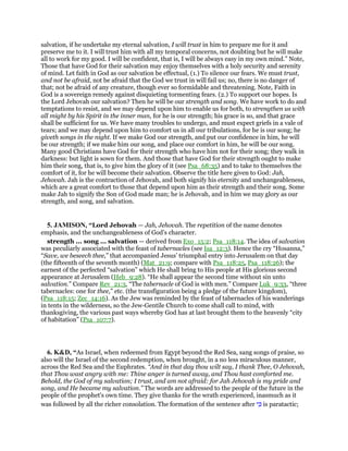 salvation, if he undertake my eternal salvation, I will trust in him to prepare me for it and
preserve me to it. I will trust him with all my temporal concerns, not doubting but he will make
all to work for my good. I will be confident, that is, I will be always easy in my own mind.” Note,
Those that have God for their salvation may enjoy themselves with a holy security and serenity
of mind. Let faith in God as our salvation be effectual, (1.) To silence our fears. We must trust,
and not be afraid, not be afraid that the God we trust in will fail us; no, there is no danger of
that; not be afraid of any creature, though ever so formidable and threatening. Note, Faith in
God is a sovereign remedy against disquieting tormenting fears. (2.) To support our hopes. Is
the Lord Jehovah our salvation? Then he will be our strength and song. We have work to do and
temptations to resist, and we may depend upon him to enable us for both, to strengthen us with
all might by his Spirit in the inner man, for he is our strength; his grace is so, and that grace
shall be sufficient for us. We have many troubles to undergo, and must expect griefs in a vale of
tears; and we may depend upon him to comfort us in all our tribulations, for he is our song; he
giveth songs in the night. If we make God our strength, and put our confidence in him, he will
be our strength; if we make him our song, and place our comfort in him, he will be our song.
Many good Christians have God for their strength who have him not for their song; they walk in
darkness: but light is sown for them. And those that have God for their strength ought to make
him their song, that is, to give him the glory of it (see Psa_68:35) and to take to themselves the
comfort of it, for he will become their salvation. Observe the title here given to God: Jah,
Jehovah. Jah is the contraction of Jehovah, and both signify his eternity and unchangeableness,
which are a great comfort to those that depend upon him as their strength and their song. Some
make Jah to signify the Son of God made man; he is Jehovah, and in him we may glory as our
strength, and song, and salvation.
5. JAMISON, “Lord Jehovah — Jah, Jehovah. The repetition of the name denotes
emphasis, and the unchangeableness of God’s character.
strength ... song ... salvation — derived from Exo_15:2; Psa_118:14. The idea of salvation
was peculiarly associated with the feast of tabernacles (see Isa_12:3). Hence the cry “Hosanna,”
“Save, we beseech thee,” that accompanied Jesus’ triumphal entry into Jerusalem on that day
(the fifteenth of the seventh month) (Mat_21:9; compare with Psa_118:25, Psa_118:26); the
earnest of the perfected “salvation” which He shall bring to His people at His glorious second
appearance at Jerusalem (Heb_9:28). “He shall appear the second time without sin unto
salvation.” Compare Rev_21:3, “The tabernacle of God is with men.” Compare Luk_9:33, “three
tabernacles: one for thee,” etc. (the transfiguration being a pledge of the future kingdom),
(Psa_118:15; Zec_14:16). As the Jew was reminded by the feast of tabernacles of his wanderings
in tents in the wilderness, so the Jew-Gentile Church to come shall call to mind, with
thanksgiving, the various past ways whereby God has at last brought them to the heavenly “city
of habitation” (Psa_107:7).
6. K&D, “As Israel, when redeemed from Egypt beyond the Red Sea, sang songs of praise, so
also will the Israel of the second redemption, when brought, in a no less miraculous manner,
across the Red Sea and the Euphrates. “And in that day thou wilt say, I thank Thee, O Jehovah,
that Thou wast angry with me: Thine anger is turned away, and Thou hast comforted me.
Behold, the God of my salvation; I trust, and am not afraid: for Jah Jehovah is my pride and
song, and He became my salvation.” The words are addressed to the people of the future in the
people of the prophet's own time. They give thanks for the wrath experienced, inasmuch as it
was followed by all the richer consolation. The formation of the sentence after ‫י‬ ִⅴ is paratactic;
 