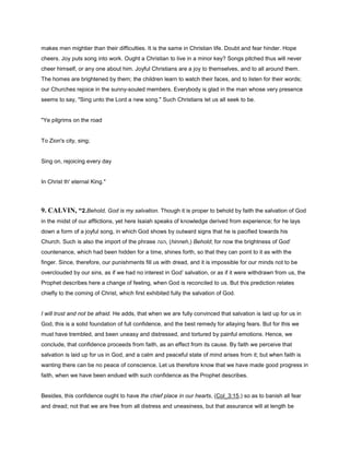 makes men mightier than their difficulties. It is the same in Christian life. Doubt and fear hinder. Hope
cheers. Joy puts song into work. Ought a Christian to live in a minor key? Songs pitched thus will never
cheer himself, or any one about him. Joyful Christians are a joy to themselves, and to all around them.
The homes are brightened by them; the children learn to watch their faces, and to listen for their words;
our Churches rejoice in the sunny-souled members. Everybody is glad in the man whose very presence
seems to say, "Sing unto the Lord a new song." Such Christians let us all seek to be.
"Ye pilgrims on the road
To Zion's city, sing;
Sing on, rejoicing every day
In Christ th' eternal King."
9. CALVIN, “2.Behold, God is my salvation. Though it is proper to behold by faith the salvation of God
in the midst of our afflictions, yet here Isaiah speaks of knowledge derived from experience; for he lays
down a form of a joyful song, in which God shows by outward signs that he is pacified towards his
Church. Such is also the import of the phrase ‫,הנה‬ (hinneh,) Behold; for now the brightness of God’
countenance, which had been hidden for a time, shines forth, so that they can point to it as with the
finger. Since, therefore, our punishments fill us with dread, and it is impossible for our minds not to be
overclouded by our sins, as if we had no interest in God’ salvation, or as if it were withdrawn from us, the
Prophet describes here a change of feeling, when God is reconciled to us. But this prediction relates
chiefly to the coming of Christ, which first exhibited fully the salvation of God.
I will trust and not be afraid. He adds, that when we are fully convinced that salvation is laid up for us in
God, this is a solid foundation of full confidence, and the best remedy for allaying fears. But for this we
must have trembled, and been uneasy and distressed, and tortured by painful emotions. Hence, we
conclude, that confidence proceeds from faith, as an effect from its cause. By faith we perceive that
salvation is laid up for us in God, and a calm and peaceful state of mind arises from it; but when faith is
wanting there can be no peace of conscience. Let us therefore know that we have made good progress in
faith, when we have been endued with such confidence as the Prophet describes.
Besides, this confidence ought to have the chief place in our hearts, (Col_3:15,) so as to banish all fear
and dread; not that we are free from all distress and uneasiness, but that assurance will at length be
 