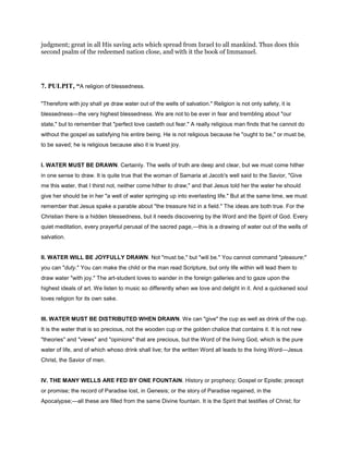 judgment; great in all His saving acts which spread from Israel to all mankind. Thus does this
second psalm of the redeemed nation close, and with it the book of Immanuel.
7. PULPIT, “A religion of blessedness.
"Therefore with joy shall ye draw water out of the wells of salvation." Religion is not only safety, it is
blessedness—the very highest blessedness. We are not to be ever in fear and trembling about "our
state," but to remember that "perfect love casteth out fear." A really religious man finds that he cannot do
without the gospel as satisfying his entire being. He is not religious because he "ought to be," or must be,
to be saved; he is religious because also it is truest joy.
I. WATER MUST BE DRAWN. Certainly. The wells of truth are deep and clear, but we must come hither
in one sense to draw. It is quite true that the woman of Samaria at Jacob's well said to the Savior, "Give
me this water, that I thirst not, neither come hither to draw," and that Jesus told her the water he should
give her should be in her "a well of water springing up into everlasting life." But at the same time, we must
remember that Jesus spake a parable about "the treasure hid in a field." The ideas are both true. For the
Christian there is a hidden blessedness, but it needs discovering by the Word and the Spirit of God. Every
quiet meditation, every prayerful perusal of the sacred page,—this is a drawing of water out of the wells of
salvation.
II. WATER WILL BE JOYFULLY DRAWN. Not "must be," but "will be." You cannot command "pleasure;"
you can "duty." You can make the child or the man read Scripture, but only life within will lead them to
draw water "with joy." The art-student loves to wander in the foreign galleries and to gaze upon the
highest ideals of art. We listen to music so differently when we love and delight in it. And a quickened soul
loves religion for its own sake.
III. WATER MUST BE DISTRIBUTED WHEN DRAWN. We can "give" the cup as well as drink of the cup.
It is the water that is so precious, not the wooden cup or the golden chalice that contains it. It is not new
"theories" and "views" and "opinions" that are precious, but the Word of the living God, which is the pure
water of life, and of which whoso drink shall live; for the written Word all leads to the living Word—Jesus
Christ, the Savior of men.
IV. THE MANY WELLS ARE FED BY ONE FOUNTAIN. History or prophecy; Gospel or Epistle; precept
or promise; the record of Paradise lost, in Genesis; or the story of Paradise regained, in the
Apocalypse;—all these are filled from the same Divine fountain. It is the Spirit that testifies of Christ; for
 