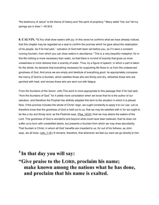 "the testimony of Jesus" is the theme of history and "the spirit of prophecy." Many wells! Yes; but "all my
springs are in thee."—W.M.S.
8. CALVIN, “3.You shall draw waters with joy. In this verse he confirms what we have already noticed,
that this chapter may be regarded as a seal to confirm the promise which he gave about the redemption
of his people. As if he had said, “ salvation of God hath been set before you, as if it were a constant
running fountain, from which you can draw waters in abundance.” This is a very beautiful metaphor; for in
this life nothing is more necessary than water, so that there is no kind of scarcity that gives us more
uneasiness or more distress than a scarcity of water. Thus, by a figure of speech, in which a part is taken
for the whole, he declares that everything necessary for supporting life flows to us from the undeserved
goodness of God. And since we are empty and destitute of everything good, he appropriately compares
the mercy of God to a fountain, which satisfies those who are thirsty and dry, refreshes those who are
parched with heat, and revives those who are worn out with fatigue.
From the fountains of the Savior. (195) This word is more appropriate to this passage than if he had said,
“from the fountains of God;” for it yields more consolation when we know that he is the author of our
salvation, and therefore the Prophet has skilfully adapted this term to the situation in which it is placed.
Now, if this promise includes the whole of Christ’ reign, we ought constantly to apply it to our use. Let us
therefore know that the goodness of God is held out to us, that we may be satisfied with it; for we ought to
be like a dry and thirsty land, as the Psalmist says, (Psa_143:6,) that we may desire the waters of the
Lord. This goodness of God is wonderful and beyond what could have been believed, that he does not
suffer us to burn with unsatisfied desire, but presents a fountain from which we may draw abundantly.
That fountain is Christ, in whom all God’ benefits are imparted to us; for out of his fullness, as John
says, we all draw. (Joh_1:16.) It remains, therefore, that whenever we feel our want we go directly to him.
4
In that day you will say:
“Give praise to the LORD, proclaim his name;
make known among the nations what he has done,
and proclaim that his name is exalted.
 