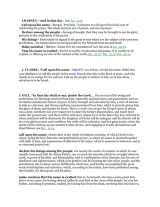1.BARNES, “And in that day - (see Isa_12:1).
Call upon his name - Margin, ‘Proclaim.’ It denotes to call upon him in the way of
celebrating his praise. The whole hymn is one of praise, and not of prayer.
Declare among the people - Among all people, that they may be brought to see his glory,
and join in the celebration of his praise.
His doings - Particularly in regard to the great events which are the subject of the previous
predictions - his interposition in saving people by the Messiah from eternal death.
Make mention - Hebrew, ‘Cause it to be remembered’ (see the note at Isa_62:6).
That his name is exalted - That it is worthy of adoration and praise. It is worthy to be
exalted, or lifted up in view of the nations of the earth 2Sa_22:47; Psa_21:13; Psa_46:10.
2. CLARKE, “Call upon his name - ‫קראו‬‫בשמו‬ kiru bishmo, invoke his name. Make him
your Mediator, or call the people in his name. Preach him who is the Root of Jesse, and who
stands as an ensign for the nations. Call on the people to believe in him; as in him alone
salvation is to be found.
3. GILL, “In that day shall ye say, praise the Lord,.... On account of his being and
perfections, for blessings received from him, especially spiritual ones; and particularly such as
are before mentioned, fulness of grace in him, strength and salvation by him, a view of interest
in him as a Saviour, and divine comforts communicated from him; which is done by giving him
the glory of them, and thanks for them. This is a work very proper for Gospel times; it always
was a duty, and there was ever reason for it under the former dispensation, and much more
under the present one; and there will be still more reason for it in the latter day here referred to,
when antichrist will be destroyed, the kingdom of Christ will be enlarged, and his church will be
in a very glorious state and condition, her walls will be salvation, and her gates praise; when the
saints will be stirring up one another to this service, and engaging in it with all readiness and
cheerfulness; see Rev_11:15,
call upon his name: which takes in the whole of religions worship, of which Christ is the
object, being the true Jehovah; and particularly prayer, in which his name is invoked together
with faith in him, and expressions of affection to his name; which is precious to believers, and is
as ointment poured out:
declare his doings among the people; not merely his works of creation, in which he was
equally concerned with his divine Father; nor so much his miracles which he wrought when on
earth, in proof of his deity and Messiahship, and in confirmation of his doctrine; but his acts of
obedience and righteousness, which were perfect; and his bearing the sins of his people, and the
punishment due to them; and so fulfilled the whole law, and hereby accomplished the great
work of redemption and salvation; which, according to his orders, have been published among
the Gentiles, for their good, and his glory:
make mention that his name is exalted; that is, he himself, who has a name given him
above every name; for having obeyed, suffered, and died in the room of his people, he is by his
Father, according to promise, exalted, by raising him from the dead, receiving him into heaven,
 