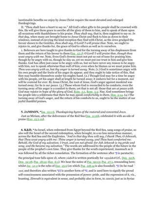 inestimable benefits we enjoy by Jesus Christ require the most elevated and enlarged
thanksgivings.
II. “Thou shalt have a heart to say so.” All God's other gifts to his people shall be crowned with
this. He will give them grace to ascribe all the glory of them to him, and to speak of them upon
all occasions with thankfulness to his praise. Thou shalt say, that is, thou oughtest to say so. In
that day, when many are brought home to Jesus Christ and flock to him as doves to their
windows, instead of envying the kind reception they find with Christ, as the Jews grudged the
favour shown to the Gentiles, thou shalt say, O Lord! I will praise thee. Note, we ought to
rejoice in, and give thanks for, the grace of God to others as well as to ourselves.
1. Believers are here taught to give thanks to God for the turning away of his displeasure from
them and the return of his favour to them (Isa_12:1): O Lord! I will praise thee, though thou
wast angry with me. Note, Even God's frowns must not put us out of tune for praising him;
though he be angry with us, though he slay us, yet we must put our trust in him and give him
thanks. God has often just cause to be angry with us, but we have never any reason to be angry
with him, nor to speak otherwise than well of him; even when he blames us we must praise him.
Thou was angry with us, but thy anger is turned away. Note, (1.) God is sometimes angry with
his own people and the fruits of his anger do appear, and they ought to take notice of this, that
they may humble themselves under his mighty hand. (2.) Though God may for a time be angry
with his people, yet his anger shall at length be turned away; it endures but for a moment, nor
will he contend for ever. By Jesus Christ, the root of Jesse, God's anger against mankind was
turned away; for he is our peace. (3.) Those whom God is reconciled to he comforts; even the
turning away of his anger is a comfort to them; yet that is not all: those that are at peace with
God may rejoice in hope of the glory of God, Rom_5:1, Rom_5:2. Nay, God sometimes brings
his people into a wilderness that there he may speak comfortably to them, Hos_2:14. (4.) The
turning away of God's anger, and the return of his comforts to us, ought to be the matter of our
joyful thankful praises.
5. JAMISON, “Isa_12:1-6. Thanksgiving hymn of the restored and converted Jews.
Just as Miriam, after the deliverance of the Red Sea (Isa_11:16), celebrated it with an ode of
praise (Exo_15:1-19).
6. K&D, “As Israel, when redeemed from Egypt beyond the Red Sea, sang songs of praise, so
also will the Israel of the second redemption, when brought, in a no less miraculous manner,
across the Red Sea and the Euphrates. “And in that day thou wilt say, I thank Thee, O Jehovah,
that Thou wast angry with me: Thine anger is turned away, and Thou hast comforted me.
Behold, the God of my salvation; I trust, and am not afraid: for Jah Jehovah is my pride and
song, and He became my salvation.” The words are addressed to the people of the future in the
people of the prophet's own time. They give thanks for the wrath experienced, inasmuch as it
was followed by all the richer consolation. The formation of the sentence after ‫י‬ ִⅴ is paratactic;
the principal tone falls upon 1b, where yashob is written poetically for vayyashob (cf., Deu_32:8,
Deu_32:18; Psa_18:12; Hos_6:1). We hear the notes of Psa_90:13; Psa_27:1, resounding here;
whilst Isa_12:2 is the echo of Exo_15:2 (on which Psa_118:14 is also founded). ‫זִי‬ ָ‫ע‬ (to be read ‛
ozzi, and therefore also written ‫י‬ִ‫ז‬ ָ‫)ע‬ is another form of ‫י‬ִ‫,ע‬ and is used here to signify the proud
self-consciousness associated with the possession of power: pride, and the expression of it, viz.,
boasting. Zimrath is equivalent in sense, and probably also in form, to zimrati, just as in Syriac
 