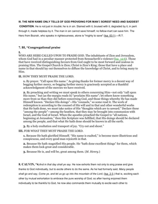 III. THE NEW NAME ONLY TELLS OF GOD PROVIDING FOR MAN'S SOREST NEED AND SADDEST
CONDITION. He is not just in trouble; he is in sin. Stained with it, bruised with it, degraded by it, in peril
through it, made helpless by it. The man in sin cannot save himself; no fellow-mart can save him. The
Hero from Bozrah, who speaks in righteousness, alone is "mighty to save" (Isa_63:1).—R.T.
7. BI, “Congregational praise
I.
WHO ARE HERE CALLED UPON TO PRAISE GOD. The inhabitants of Zion and Jerusalem,
whom God had in a peculiar manner protected from Sennacherib’s violence (Isa_12:6). Those
that have received distinguishing favours from God ought to be most forward and zealous in
praising Him. The Gospel Church is Zion; Christ is Zion’s King; those that have a place and
name in that should lay out themselves to diffuse the knowledge of Christ, and to bring many to
Him.
II. HOW THEY MUST PRAISE THE LORD.
1. By prayer. “Call upon His name.” As giving thanks for former mercy is a decent way of
begging further mercy, so begging further mercy is graciously accepted as a thankful
acknowledgment of the mercies we have received.
2. By preaching and writing we must speak to others concerning Him—not only “call upon
His name,” but (as the margin reads it) “proclaim His name”; let others know something
more from us than they did before concerning God, and those things whereby He has made
Himself known. “Declare His doings”—His “counsels,” so some read it. The work of
redemption is according to the counsel of His will and in that and other wonderful works
that He hath done, we must take notice of His “thoughts which are to usward.” Declare these
“among the people”—among the heathen, that they may be brought into communion with
Israel, and the God of Israel. When the apostles preached the Gospel to “all nations,
beginning at Jerusalem,” then this Scripture was fulfilled, that His doings should be declared
among the people, and that what He hath done should be known in all the earth.
3. By a holy exultation and transport of joy. “Cry out and shout.”
III. FOR WHAT THEY MUST PRAISE THE LORD.
1. Because He hath glorified Himself. “His name is exalted,” is become more illustrious and
conspicuous, and every good man rejoiceth in that.
2. Because He hath magnified His people. He “hath done excellent things” for them, which
makes them look great and considerable.
3. Because He is, and will be, great among them. (M. Henry.)
8. CALVIN, “4.And in that day shall ye say. He now exhorts them not only to sing praise and give
thanks to God individually, but to excite others to do the same. As he had formerly said, Many people
shall go and say, Come ye, and let us go up into the mountain of the Lord, (Isa_2:3,) that is, exciting each
other by mutual exhortation to embrace the pure worship of God; so after having enjoined them
individually to be thankful to God, he now also commands them mutually to excite each other to
 