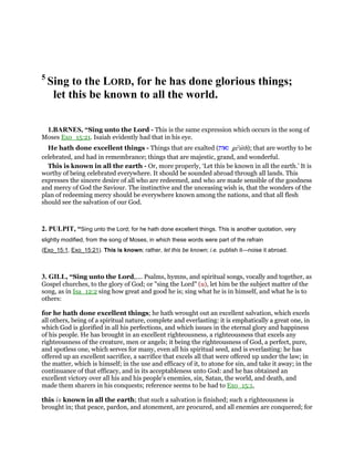 5
Sing to the LORD, for he has done glorious things;
let this be known to all the world.
1.BARNES, “Sing unto the Lord - This is the same expression which occurs in the song of
Moses Exo_15:21. Isaiah evidently had that in his eye.
He hath done excellent things - Things that are exalted (‫גאות‬ ge'uth); that are worthy to be
celebrated, and had in remembrance; things that are majestic, grand, and wonderful.
This is known in all the earth - Or, more properly, ‘Let this be known in all the earth.’ It is
worthy of being celebrated everywhere. It should be sounded abroad through all lands. This
expresses the sincere desire of all who are redeemed, and who are made sensible of the goodness
and mercy of God the Saviour. The instinctive and the unceasing wish is, that the wonders of the
plan of redeeming mercy should be everywhere known among the nations, and that all flesh
should see the salvation of our God.
2. PULPIT, “Sing unto the Lord; for he hath done excellent things. This is another quotation, very
slightly modified, from the song of Moses, in which these words were part of the refrain
(Exo_15:1, Exo_15:21). This is known; rather, let this be known; i.e. publish it—noise it abroad.
3. GILL, “Sing unto the Lord,.... Psalms, hymns, and spiritual songs, vocally and together, as
Gospel churches, to the glory of God; or "sing the Lord" (u), let him be the subject matter of the
song, as in Isa_12:2 sing how great and good he is; sing what he is in himself, and what he is to
others:
for he hath done excellent things; he hath wrought out an excellent salvation, which excels
all others, being of a spiritual nature, complete and everlasting: it is emphatically a great one, in
which God is glorified in all his perfections, and which issues in the eternal glory and happiness
of his people. He has brought in an excellent righteousness, a righteousness that excels any
righteousness of the creature, men or angels; it being the righteousness of God, a perfect, pure,
and spotless one, which serves for many, even all his spiritual seed, and is everlasting: he has
offered up an excellent sacrifice, a sacrifice that excels all that were offered up under the law; in
the matter, which is himself; in the use and efficacy of it, to atone for sin, and take it away; in the
continuance of that efficacy, and in its acceptableness unto God: and he has obtained an
excellent victory over all his and his people's enemies, sin, Satan, the world, and death, and
made them sharers in his conquests; reference seems to be had to Exo_15:1,
this is known in all the earth; that such a salvation is finished; such a righteousness is
brought in; that peace, pardon, and atonement, are procured, and all enemies are conquered; for
 