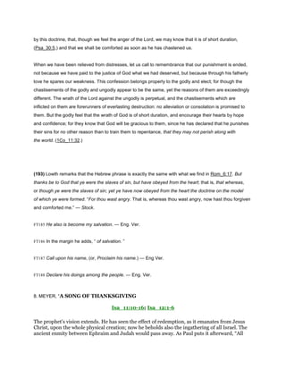 by this doctrine, that, though we feel the anger of the Lord, we may know that it is of short duration,
(Psa_30:5,) and that we shall be comforted as soon as he has chastened us.
When we have been relieved from distresses, let us call to remembrance that our punishment is ended,
not because we have paid to the justice of God what we had deserved, but because through his fatherly
love he spares our weakness. This confession belongs properly to the godly and elect; for though the
chastisements of the godly and ungodly appear to be the same, yet the reasons of them are exceedingly
different. The wrath of the Lord against the ungodly is perpetual, and the chastisements which are
inflicted on them are forerunners of everlasting destruction: no alleviation or consolation is promised to
them. But the godly feel that the wrath of God is of short duration, and encourage their hearts by hope
and confidence; for they know that God will be gracious to them, since he has declared that he punishes
their sins for no other reason than to train them to repentance, that they may not perish along with
the world. (1Co_11:32.)
(193) Lowth remarks that the Hebrew phrase is exactly the same with what we find in Rom_6:17. But
thanks be to God that ye were the slaves of sin, but have obeyed from the heart; that is, that whereas,
or though ye were the slaves of sin; yet ye have now obeyed from the heart the doctrine on the model
of which ye were formed. “For thou wast angry. That is, whereas thou wast angry, now hast thou forgiven
and comforted me.” — Stock.
FT185 He also is become my salvation. — Eng. Ver.
FT186 In the margin he adds, “ of salvation. ”
FT187 Call upon his name, (or, Proclaim his name.) — Eng Ver.
FT188 Declare his doings among the people. — Eng. Ver.
8. MEYER, “A SONG OF THANKSGIVING
Isa_11:10-16; Isa_12:1-6
The prophet’s vision extends. He has seen the effect of redemption, as it emanates from Jesus
Christ, upon the whole physical creation; now he beholds also the ingathering of all Israel. The
ancient enmity between Ephraim and Judah would pass away. As Paul puts it afterward, “All
 