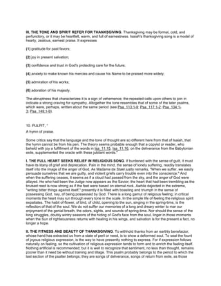 III. THE TONE AND SPIRIT REFER FOR THANKSGIVING. Thanksgiving may be formal, cold, and
perfunctory, or it may be heartfelt, warm, and full of earnestness. Isaiah's thanksgiving song is a model of
hearty, zealous, earnest praise. It expresses
(1) gratitude for past favors;
(2) joy in present salvation;
(3) confidence and trust in God's protecting care for the future;
(4) anxiety to make known his mercies and cause his Name to be praised more widely;
(5) admiration of his works;
(6) adoration of his majesty.
The abruptness that characterizes it is a sign of vehemence; the repeated calls upon others to join in
indicate a strong craving for sympathy. Altogether the tone resembles that of some of the later psalms,
which were, perhaps, written about the same period (see Psa_113:1-9; Psa_117:1-2; Psa_134:1-
3; Psa_149:1-9).
10. PULPIT, “
A hymn of praise.
Some critics say that the language and the tone of thought are so different here from that of Isaiah, that
the hymn cannot be from his pen. The theory seems probable enough that a copyist or reader, who
beheld with joy a fulfillment of the words in Isa_11:15, Isa_11:16, on the deliverance from the Babylonian
exile, supplemented the oracle with these jubilant words."
I. THE FULL HEART SEEKS RELIEF IN RELIGIOUS SONG. If burdened with the sense of guilt, it must
have its litany of grief and deprecation. Pain in the mind, the sense of lonely suffering, readily translates
itself into the image of the anger of God. As Madame de Stael justly remarks, "When we suffer, we easily
persuade ourselves that we are guilty, and violent griefs carry trouble even into the conscience." And
when the suffering ceases, it seems as if a cloud had passed from the sky, and the anger of God were
allayed. He who had been the Judge now appears as the Savior; the heart that had been trembling as the
bruised reed is now strong as if the feet were based on eternal rock. Awhile dejected in the extreme,
"writing bitter things against itself," presently it is filled with boasting and triumph in the sense of
possessing God, nay, of being possessed by God. There is a long gamut of religious feeling; in critical
moments the heart may run through every tone in the scale. In the simple life of feeling the religious spirit
expatiates. The habit of flower, of bird, of child, opening to the sun, singing in the spring-time, is the
reflection of that of the soul. We do not suffer our memories of a long and dreary winter to mar our
enjoyment of the genial breath, the odors, sights, and sounds of spring-time. Nor should the sense of the
long struggles, doubly wintry seasons of the hiding of God's face from the soul, linger in those moments
when the Sun of righteousness returns with healing in his wings, and salvation is for the present a fact, no
longer a hope.
II. THE FITNESS AND BEAUTY OF THANKSGIVING. To withhold thanks from an earthly benefactor,
whose hand has extracted us from a state of peril or need, is to show a deformed soul. To seal the fount
of joyous religious expression, is the way to have presently nothing to express. For if expression follows
naturally on feeling, so the cultivation of religious expression tends to form and to enrich the feeling itself.
Nothing artificial is recommended; but it is well to recognize that sentiment, no less than thought, remains
poorer than it need be without training and tillage. This psalm probably belongs to the period to which the
last section of the psalter belongs; they are songs of deliverance, songs of return from exile, as those
 