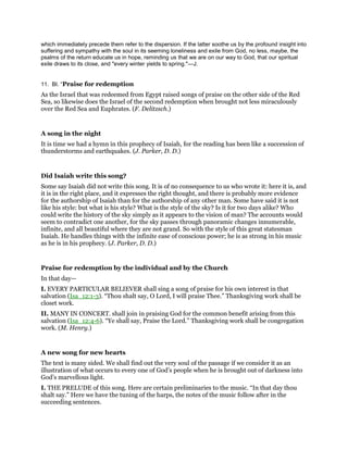 which immediately precede them refer to the dispersion. If the latter soothe us by the profound insight into
suffering and sympathy with the soul in its seeming loneliness and exile from God, no less, maybe, the
psalms of the return educate us in hope, reminding us that we are on our way to God, that our spiritual
exile draws to its close, and "every winter yields to spring."—J.
11. BI. “Praise for redemption
As the Israel that was redeemed from Egypt raised songs of praise on the other side of the Red
Sea, so likewise does the Israel of the second redemption when brought not less miraculously
over the Red Sea and Euphrates. (F. Delitzsch.)
A song in the night
It is time we had a hymn in this prophecy of Isaiah, for the reading has been like a succession of
thunderstorms and earthquakes. (J. Parker, D. D.)
Did Isaiah write this song?
Some say Isaiah did not write this song. It is of no consequence to us who wrote it: here it is, and
it is in the right place, and it expresses the right thought, and there is probably more evidence
for the authorship of Isaiah than for the authorship of any other man. Some have said it is not
like his style: but what is his style? What is the style of the sky? Is it for two days alike? Who
could write the history of the sky simply as it appears to the vision of man? The accounts would
seem to contradict one another, for the sky passes through panoramic changes innumerable,
infinite, and all beautiful where they are not grand. So with the style of this great statesman
Isaiah. He handles things with the infinite ease of conscious power; he is as strong in his music
as he is in his prophecy. (J. Parker, D. D.)
Praise for redemption by the individual and by the Church
In that day—
I. EVERY PARTICULAR BELIEVER shall sing a song of praise for his own interest in that
salvation (Isa_12:1-3). “Thou shalt say, O Lord, I will praise Thee.” Thanksgiving work shall be
closet work.
II. MANY IN CONCERT. shall join in praising God for the common benefit arising from this
salvation (Isa_12:4-6). “Ye shall say, Praise the Lord.” Thanksgiving work shall be congregation
work. (M. Henry.)
A new song for new hearts
The text is many sided. We shall find out the very soul of the passage if we consider it as an
illustration of what occurs to every one of God’s people when he is brought out of darkness into
God’s marvellous light.
I. THE PRELUDE of this song. Here are certain preliminaries to the music. “In that day thou
shalt say.” Here we have the tuning of the harps, the notes of the music follow after in the
succeeding sentences.
 