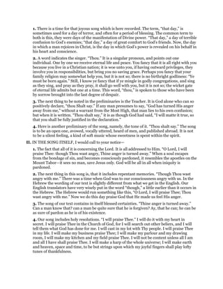 1. There is a time for that joyous song which is here recorded. The term, “that day,” is
sometimes used for a day of terror, and often for a period of blessing. The common term to
both is this, they were days of the manifestation of Divine power. “That day,” a day of terrible
confusion to God’s enemies; “that day,” a day of great comfort to God’s friends. Now, the day
in which a man rejoices in Christ, is the day in which God’s power is revealed on his behalf in
his heart and conscience.
2. A word indicates the singer. “Thou.” It is a singular pronoun, and points out one
individual. One by one we receive eternal life and peace. You fancy that it is all right with you
because you live in a Christian nation; it is woe unto you, if having outward privileges, they
involve you in responsibilities, but bring you no saving grace. Perhaps you fancy that your
family religion may somewhat help you, but it is not so; there is no birthright godliness: “Ye
must be born again.” Still, I know ye fancy that if ye mingle in godly congregations, and sing
as they sing, and pray as they pray, it shall go well with you, but it is not so; the wicket gate
of eternal life admits but one at a time. This word, “thou,” is spoken to those who have been
by sorrow brought into the last degree of despair.
3. The next thing to be noted in the preliminaries is the Teacher. It is God alone who can so
positively declare, “thou Shalt say.” If any man presumes to say, “God has turned His anger
away from me,” without a warrant from the Most High, that man lies to his own confusion;
but when it is written. “Thou shalt say,” it is as though God had said, “I will matte it true, so
that you shall be fully justified in the declaration.”
4. Here is another preliminary of the song, namely, the tone of it. “Thou shalt say.” The song
is to be an open one, avowed, vocally uttered, heard of men, and published abroad. It is not
to be a silent feeling, a kind of soft music whose sweetness is spent within the spirit.
II. IN THE SONG ITSELF, I would call to your notice—
1. The fact that all of it is concerning the Lord. It is all addressed to Him. “O Lord, I will
praise Thee: though Thou wast angry, Thine anger is turned away.” When a soul escapes
from the bondage of sin, and becomes consciously pardoned, it resembles the apostles on the
Mount Tabor—it sees no man, save Jesus only. God will be all in all when iniquity is
pardoned.
2. The next thing in this song is, that it includes repentant memories. “Though Thou wast
angry with me.” There was a time when God was to our consciousness angry with us. In the
Hebrew the wording of our text is slightly different from what we get in the English. Our
English translators have very wisely put in the word “though,” a little earlier than it occurs in
the Hebrew. The Hebrew would run something like this, “O Lord, I will praise Thee; Thou
wast angry with me.” Now we do this day praise God that He made us feel His anger.
3. The song of our text contains in itself blessed certainties. “Thine anger is turned away.”
Can a man know that? can a man be quite sure that he is forgiven? Ay, that he can; he can be
as sure of pardon as he is of his existence.
4. Our song includes holy resolutions. “I will praise Thee.” I will do it with my heart in
secret. I will praise Thee in the Church of God, for I will search out other beliers, and I will
tell them what God has done for me. I will cast in my lot with Thy people. I will praise Thee
in my life. I will make my business praise Thee; I will make my parlour and my drawing
room, I will make my kitchen and my field praise Thee. I will not be content unless all I am
and all I have shall praise Thee. I will make a harp of the whole universe; I will make earth
and heaven, space and time, to be but strings upon which my joyful fingers shall play lofty
tunes of thankfulness.
 