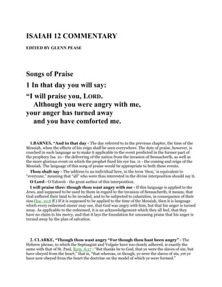 ISAIAH 12 COMMENTARY
EDITED BY GLENN PEASE
Songs of Praise
1 In that day you will say:
“I will praise you, LORD.
Although you were angry with me,
your anger has turned away
and you have comforted me.
1.BARNES, “And in that day - The day referred to in the previous chapter, the time of the
Messiah, when the effects of his reign shall be seen everywhere. The duty of praise, however, is
couched in such language as to make it applicable to the event predicted in the former part of
the prophecy Isa. 10 - the delivering of the nation from the invasion of Sennacherib, as well as
the more glorious event on which the prophet fixed his eye Isa. 11 - the coming and reign of the
Messiah. The language of this song of praise would be appropriate to both these events.
Thou shalt say - The address to an individual here, in the term ‘thou,’ is equivalent to
“everyone,” meaning that “all” who were thus interested in the divine interposition should say it.
O Lord - O Yahweh - the great author of this interposition.
I will praise thee: though thou wast angry with me - If this language is applied to the
Jews, and supposed to be used by them in regard to the invasion of Sennacherib, it means, that
God suffered their land to be invaded, and to be subjected to calamities, in consequence of their
sins (Isa_10:6 ff.) If it is supposed to be applied to the time of the Messiah, then it is language
which every redeemed sinner may use, that God was angry with him, but that his anger is turned
away. As applicable to the redeemed, it is an acknowledgement which they all feel, that they
have no claim to his mercy, and that it lays the foundation for unceasing praise that his anger is
turned away by the plan of salvation.
2. CLARKE, “Though thou wast angry “For though thou hast been angry” - The
Hebrew phrase, to which the Septuagint and Vulgate have too closely adhered, is exactly the
same with that of St. Paul, Rom_6:17 : “But thanks be to God, that ye were the slaves of sin; but
have obeyed from the heart;” that is, “that whereas, or though, ye were the slaves of sin, yet ye
have now obeyed from the heart the doctrine on the model of which ye were formed.”
 