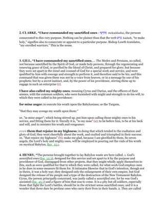 2. CLARKE, “I have commanded my sanctified ones - ‫מקדשי‬ mekuddashai, the persons
consecrated to this very purpose. Nothing can be plainer than that the verb ‫כדש‬ kadash, “to make
holy,” signifies also to consecrate or appoint to a particular purpose. Bishop Lowth translates,
“my enrolled warriors.” This is the sense.
3. GILL, “I have commanded my sanctified ones,.... The Medes and Persians, so called,
not because sanctified by the Spirit of God, or made holy persons, through the regenerating and
renewing grace of God, or purified by the blood of Christ, and prepared for glory; but because
they were set apart in the mind and counsel of God for a special work and service, and were
qualified by him with courage and strength to perform it, and therefore said to be his; and this
command that was given them was not by a voice from heaven, or in a message by one of his
prophets; but by a secret instinct, and, by the power of his providence, stirring them up to
engage in such an enterprise (z).
I have also called my mighty ones; meaning Cyrus and Darius, and the officers of their
armies, with the common soldiers, who were furnished with might and strength to do his will, to
which they were called in his providence:
for mine anger; to execute his wrath upon the Babylonians; so the Targum,
"that they may avenge my wrath upon them:''
or, "in mine anger"; which being stirred up, put him upon calling those mighty ones to his
service, and fitting them for it: literally it is, "to my nose" (a); to be before him, to be at his beck
and will, and to minister his wrath and vengeance:
even them that rejoice in my highness; in doing that which tended to the exaltation and
glory of God; they went cheerfully about the work, and exulted and triumphed in their success:
or, "that rejoice my highness" (b); make me glad, because I am glorified by them. So seven
angels, the Lord's holy and mighty ones, will be employed in pouring out the vials of his wrath
on mystical Babylon, Rev_15:1.
4. HENRY, “The persons brought together to lay Babylon waste are here called, 1. God's
sanctified ones (Isa_13:3), designed for this service and set apart to it by the purpose and
providence of God, disengaged from other projects, that they might wholly apply themselves to
this, such as were qualified for that to which they were called, for what work God employs men
in he does in some measure fit them for. It intimates likewise that in God's intention, though not
in theirs, it was a holy war; they designed only the enlargement of their own empire, but God
designed the release of his people and a type of the destruction of the New Testament Babylon.
Cyrus, the person principally concerned, was justly called a sanctified one, for he was God's
anointed (Isa_45:1) and a figure of him that was to come. It is a pity but all soldiers, especially
those that fight the Lord's battles, should be in the strictest sense sanctified ones; and it is a
wonder that those dare be profane ones who carry their lives in their hands. 2. They are called
 