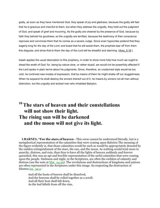 godly, as soon as they have mentioned God, they speak of joy and gladness, because the godly will feel
that he is gracious and merciful to them; but when they address the ungodly, they hold out the judgment
of God, and speak of grief and mourning. As the godly are cheered by the presence of God, because by
faith they behold his goodness; so the ungodly are terrified, because the testimony of their conscience
reproves and convinces them that he comes as a severe Judge. Since even hypocrites pretend that they
eagerly long for the day of the Lord, and boast that he will assist them, the prophets tear off from them
this disguise, and show that to them the day of the Lord will be dreadful and alarming. (Amo_5:18.)
Isaiah applies the usual description to this prophecy, in order to show more fully how much we ought to
dread the wrath of God; for, being by nature slow, or rather stupid, we would not be powerfully affected if
the Lord spoke in plain terms about his judgments. Since, therefore, an unadorned style would be too
cold, he contrived new modes of expression, that by means of them he might shake off our sluggishness.
When he saysand he shall destroy the sinners thereof out of it, he means by sinners not all men without
distinction, but the ungodly and wicked men who inhabited Babylon.
10
The stars of heaven and their constellations
will not show their light.
The rising sun will be darkened
and the moon will not give its light.
1.BARNES, “For the stars of heaven - This verse cannot be understood literally, but is a
metaphorical representation of the calamities that were coming upon Babylon The meaning of
the figure evidently is, that those calamities would be such as would be appropriately denoted by
the sudden extinguishment of the stars, the sun, and the moon. As nothing would tend more to
anarchy, distress, and ruin, than thus to have all the lights of heaven suddenly and forever
quenched, this was an apt and forcible representation of the awful calamities that were coming
upon the people. Darkness and night, in the Scriptures, are often the emblem of calamity and
distress (see the note at Mat_24:29). The revolutions and destructions of kingdoms and nations
are often represented in the Scriptures under this image. So respecting the destruction of
Idumea Isa_34:4 :
And all the hosts of heaven shall be dissolved,
And the heavens shall be rolled together as a scroll;
And all their host shall fall down,
As the leaf falleth from off the vine,
 